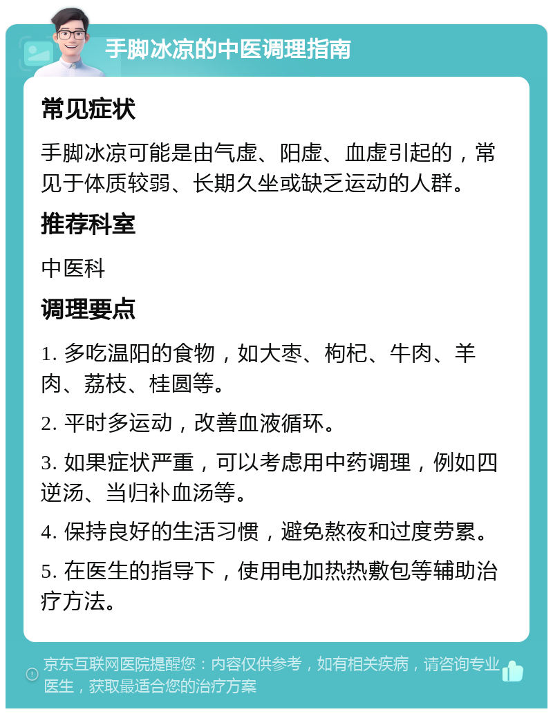 手脚冰凉的中医调理指南 常见症状 手脚冰凉可能是由气虚、阳虚、血虚引起的，常见于体质较弱、长期久坐或缺乏运动的人群。 推荐科室 中医科 调理要点 1. 多吃温阳的食物，如大枣、枸杞、牛肉、羊肉、荔枝、桂圆等。 2. 平时多运动，改善血液循环。 3. 如果症状严重，可以考虑用中药调理，例如四逆汤、当归补血汤等。 4. 保持良好的生活习惯，避免熬夜和过度劳累。 5. 在医生的指导下，使用电加热热敷包等辅助治疗方法。