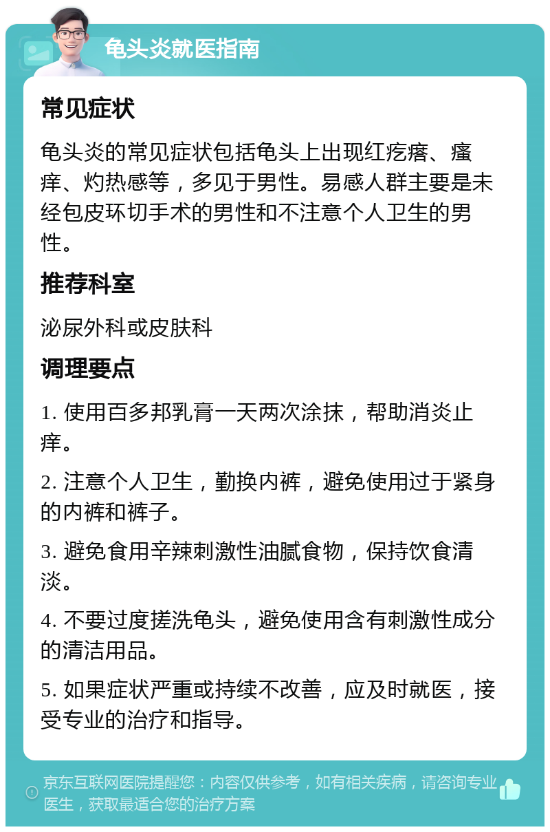 龟头炎就医指南 常见症状 龟头炎的常见症状包括龟头上出现红疙瘩、瘙痒、灼热感等，多见于男性。易感人群主要是未经包皮环切手术的男性和不注意个人卫生的男性。 推荐科室 泌尿外科或皮肤科 调理要点 1. 使用百多邦乳膏一天两次涂抹，帮助消炎止痒。 2. 注意个人卫生，勤换内裤，避免使用过于紧身的内裤和裤子。 3. 避免食用辛辣刺激性油腻食物，保持饮食清淡。 4. 不要过度搓洗龟头，避免使用含有刺激性成分的清洁用品。 5. 如果症状严重或持续不改善，应及时就医，接受专业的治疗和指导。