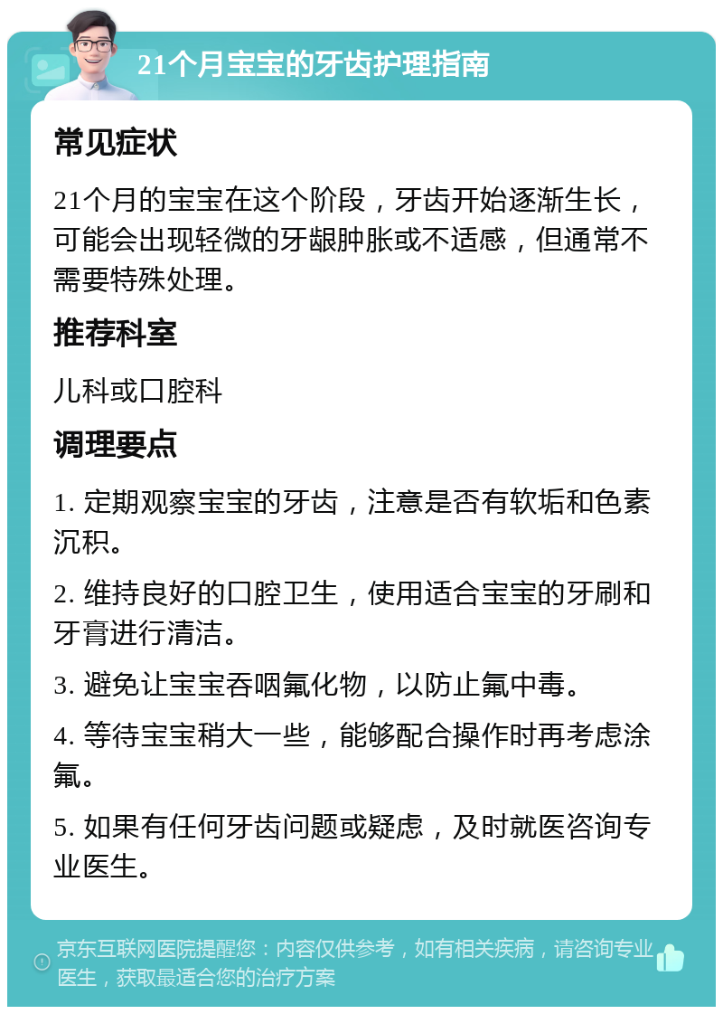 21个月宝宝的牙齿护理指南 常见症状 21个月的宝宝在这个阶段，牙齿开始逐渐生长，可能会出现轻微的牙龈肿胀或不适感，但通常不需要特殊处理。 推荐科室 儿科或口腔科 调理要点 1. 定期观察宝宝的牙齿，注意是否有软垢和色素沉积。 2. 维持良好的口腔卫生，使用适合宝宝的牙刷和牙膏进行清洁。 3. 避免让宝宝吞咽氟化物，以防止氟中毒。 4. 等待宝宝稍大一些，能够配合操作时再考虑涂氟。 5. 如果有任何牙齿问题或疑虑，及时就医咨询专业医生。