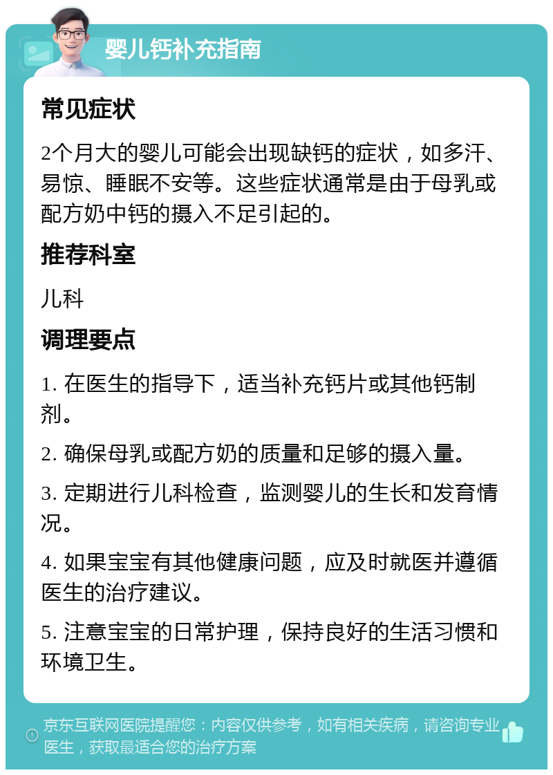 婴儿钙补充指南 常见症状 2个月大的婴儿可能会出现缺钙的症状，如多汗、易惊、睡眠不安等。这些症状通常是由于母乳或配方奶中钙的摄入不足引起的。 推荐科室 儿科 调理要点 1. 在医生的指导下，适当补充钙片或其他钙制剂。 2. 确保母乳或配方奶的质量和足够的摄入量。 3. 定期进行儿科检查，监测婴儿的生长和发育情况。 4. 如果宝宝有其他健康问题，应及时就医并遵循医生的治疗建议。 5. 注意宝宝的日常护理，保持良好的生活习惯和环境卫生。