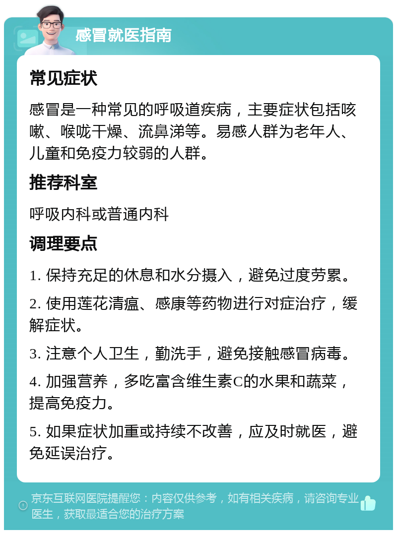 感冒就医指南 常见症状 感冒是一种常见的呼吸道疾病，主要症状包括咳嗽、喉咙干燥、流鼻涕等。易感人群为老年人、儿童和免疫力较弱的人群。 推荐科室 呼吸内科或普通内科 调理要点 1. 保持充足的休息和水分摄入，避免过度劳累。 2. 使用莲花清瘟、感康等药物进行对症治疗，缓解症状。 3. 注意个人卫生，勤洗手，避免接触感冒病毒。 4. 加强营养，多吃富含维生素C的水果和蔬菜，提高免疫力。 5. 如果症状加重或持续不改善，应及时就医，避免延误治疗。