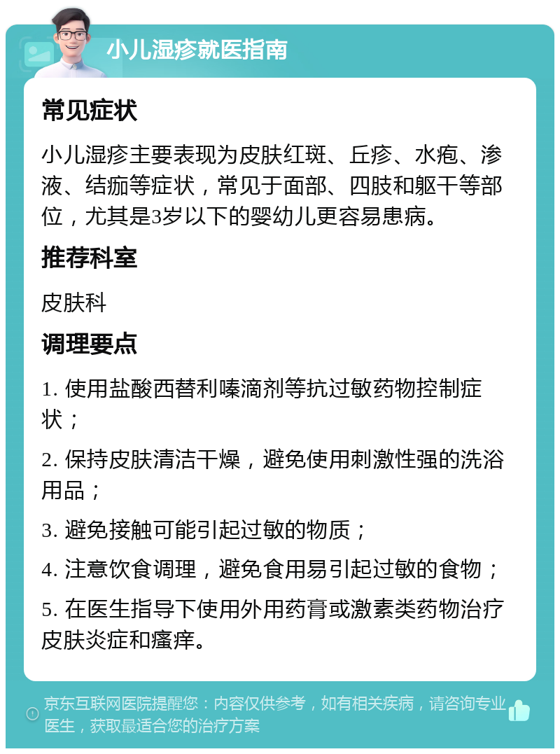 小儿湿疹就医指南 常见症状 小儿湿疹主要表现为皮肤红斑、丘疹、水疱、渗液、结痂等症状，常见于面部、四肢和躯干等部位，尤其是3岁以下的婴幼儿更容易患病。 推荐科室 皮肤科 调理要点 1. 使用盐酸西替利嗪滴剂等抗过敏药物控制症状； 2. 保持皮肤清洁干燥，避免使用刺激性强的洗浴用品； 3. 避免接触可能引起过敏的物质； 4. 注意饮食调理，避免食用易引起过敏的食物； 5. 在医生指导下使用外用药膏或激素类药物治疗皮肤炎症和瘙痒。