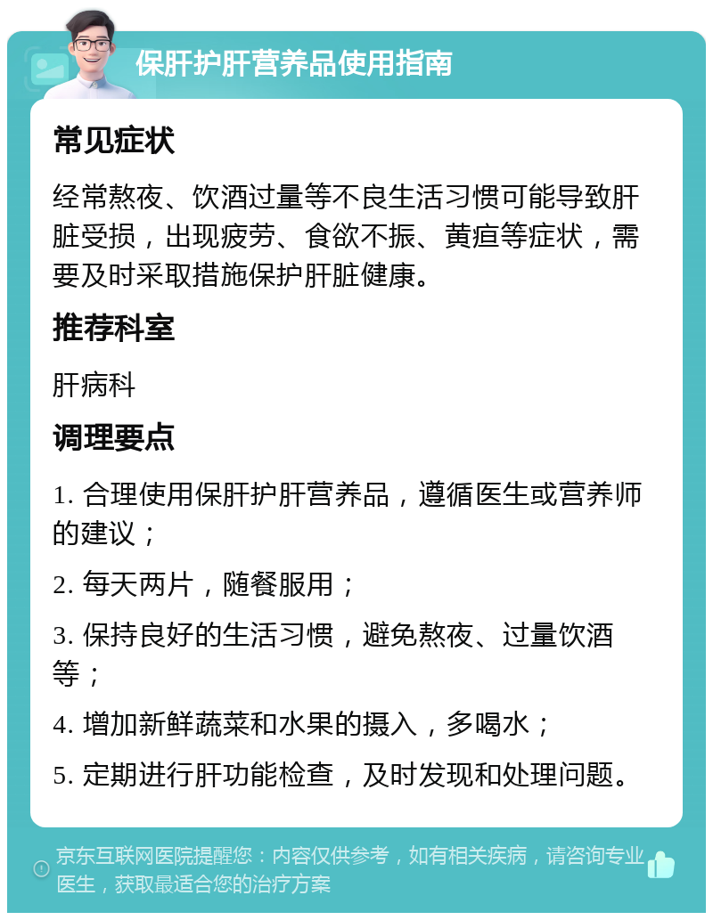 保肝护肝营养品使用指南 常见症状 经常熬夜、饮酒过量等不良生活习惯可能导致肝脏受损，出现疲劳、食欲不振、黄疸等症状，需要及时采取措施保护肝脏健康。 推荐科室 肝病科 调理要点 1. 合理使用保肝护肝营养品，遵循医生或营养师的建议； 2. 每天两片，随餐服用； 3. 保持良好的生活习惯，避免熬夜、过量饮酒等； 4. 增加新鲜蔬菜和水果的摄入，多喝水； 5. 定期进行肝功能检查，及时发现和处理问题。