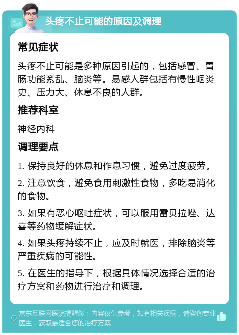 头疼不止可能的原因及调理 常见症状 头疼不止可能是多种原因引起的，包括感冒、胃肠功能紊乱、脑炎等。易感人群包括有慢性咽炎史、压力大、休息不良的人群。 推荐科室 神经内科 调理要点 1. 保持良好的休息和作息习惯，避免过度疲劳。 2. 注意饮食，避免食用刺激性食物，多吃易消化的食物。 3. 如果有恶心呕吐症状，可以服用雷贝拉唑、达喜等药物缓解症状。 4. 如果头疼持续不止，应及时就医，排除脑炎等严重疾病的可能性。 5. 在医生的指导下，根据具体情况选择合适的治疗方案和药物进行治疗和调理。