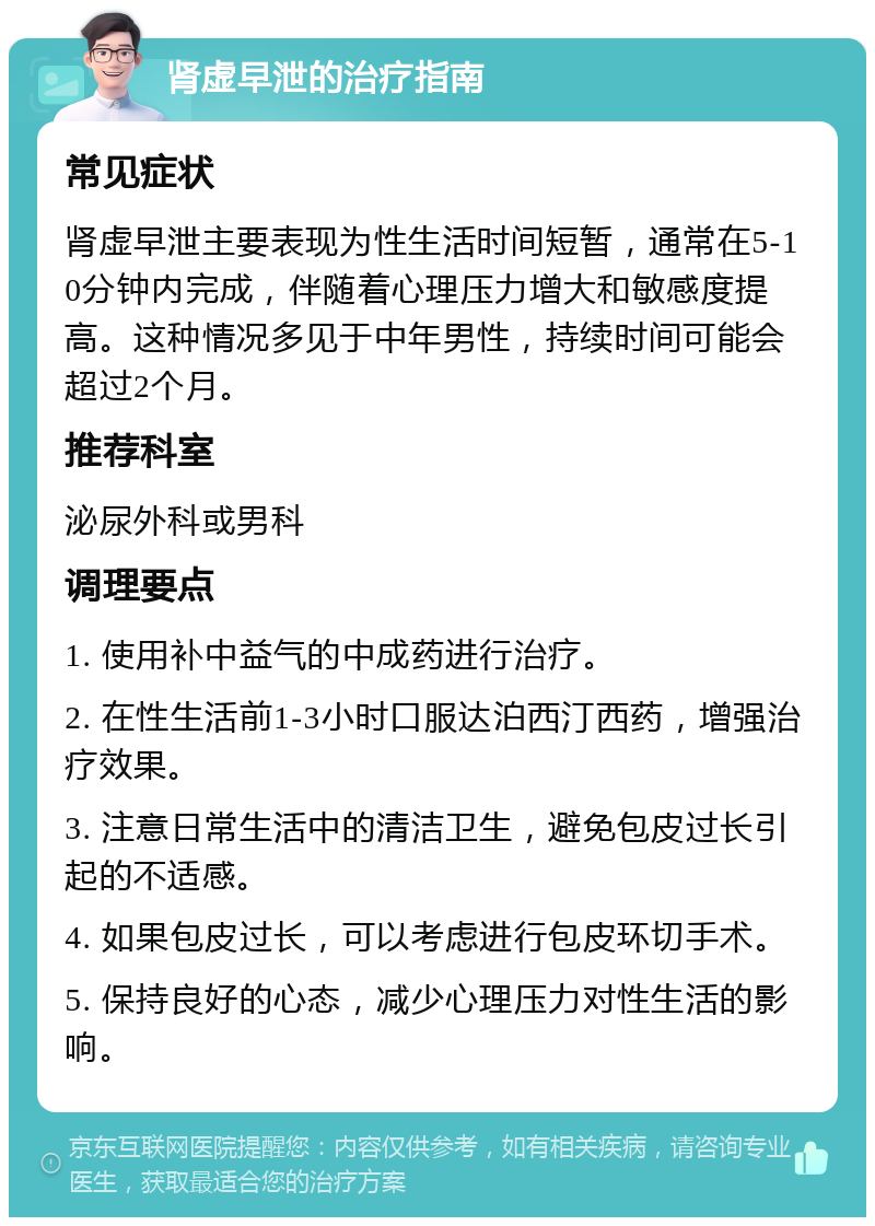 肾虚早泄的治疗指南 常见症状 肾虚早泄主要表现为性生活时间短暂，通常在5-10分钟内完成，伴随着心理压力增大和敏感度提高。这种情况多见于中年男性，持续时间可能会超过2个月。 推荐科室 泌尿外科或男科 调理要点 1. 使用补中益气的中成药进行治疗。 2. 在性生活前1-3小时口服达泊西汀西药，增强治疗效果。 3. 注意日常生活中的清洁卫生，避免包皮过长引起的不适感。 4. 如果包皮过长，可以考虑进行包皮环切手术。 5. 保持良好的心态，减少心理压力对性生活的影响。