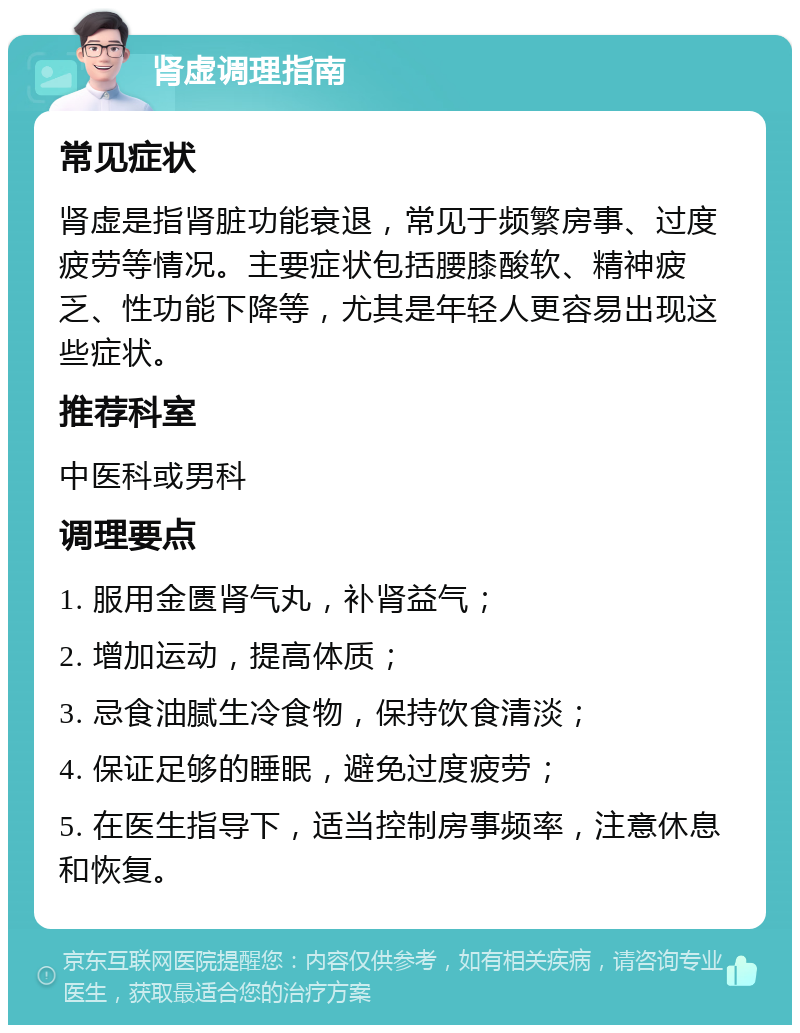 肾虚调理指南 常见症状 肾虚是指肾脏功能衰退，常见于频繁房事、过度疲劳等情况。主要症状包括腰膝酸软、精神疲乏、性功能下降等，尤其是年轻人更容易出现这些症状。 推荐科室 中医科或男科 调理要点 1. 服用金匮肾气丸，补肾益气； 2. 增加运动，提高体质； 3. 忌食油腻生冷食物，保持饮食清淡； 4. 保证足够的睡眠，避免过度疲劳； 5. 在医生指导下，适当控制房事频率，注意休息和恢复。