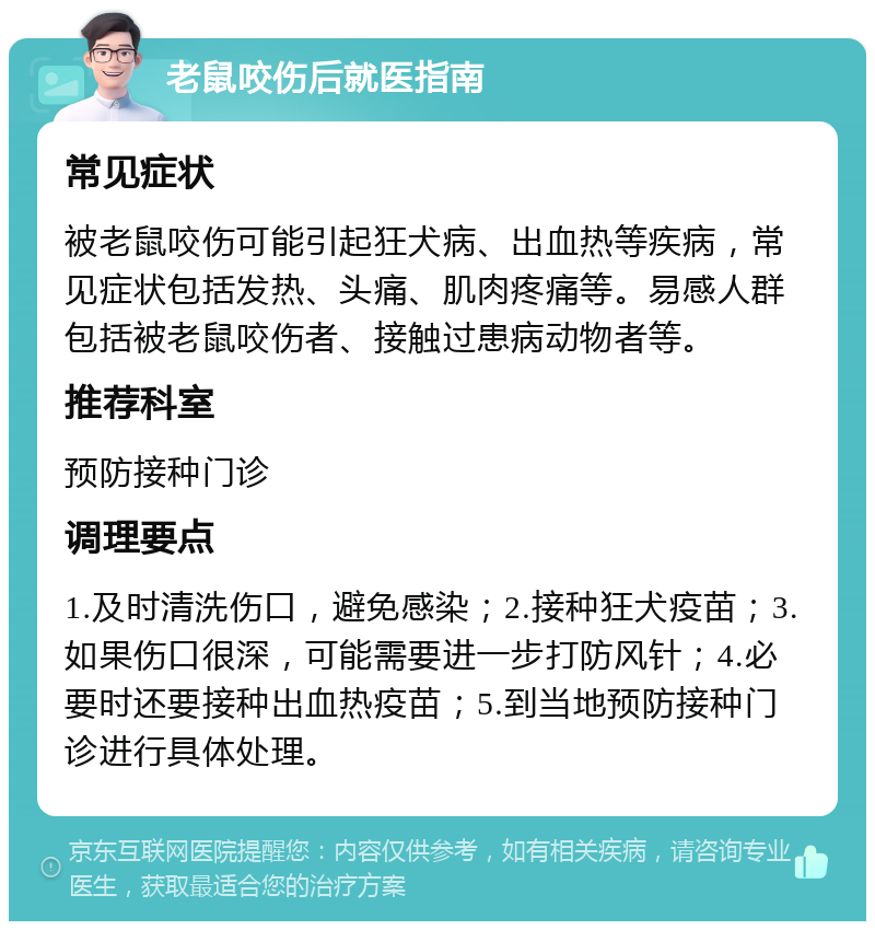 老鼠咬伤后就医指南 常见症状 被老鼠咬伤可能引起狂犬病、出血热等疾病，常见症状包括发热、头痛、肌肉疼痛等。易感人群包括被老鼠咬伤者、接触过患病动物者等。 推荐科室 预防接种门诊 调理要点 1.及时清洗伤口，避免感染；2.接种狂犬疫苗；3.如果伤口很深，可能需要进一步打防风针；4.必要时还要接种出血热疫苗；5.到当地预防接种门诊进行具体处理。