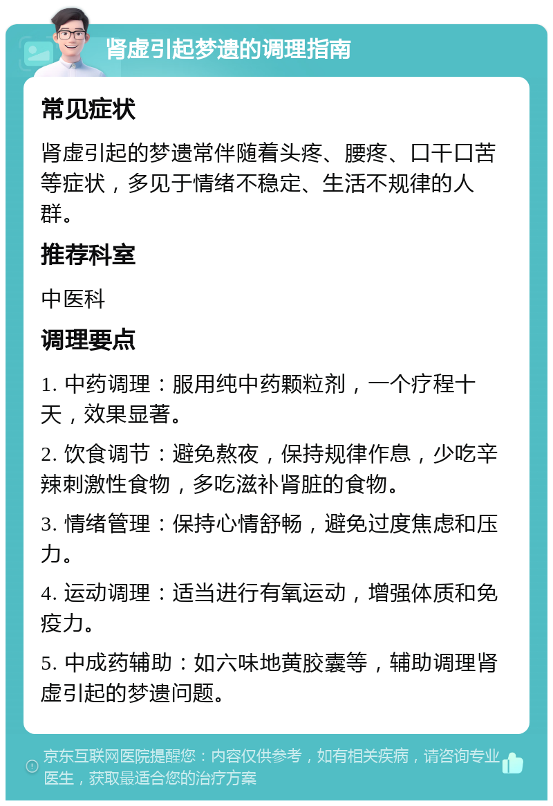 肾虚引起梦遗的调理指南 常见症状 肾虚引起的梦遗常伴随着头疼、腰疼、口干口苦等症状，多见于情绪不稳定、生活不规律的人群。 推荐科室 中医科 调理要点 1. 中药调理：服用纯中药颗粒剂，一个疗程十天，效果显著。 2. 饮食调节：避免熬夜，保持规律作息，少吃辛辣刺激性食物，多吃滋补肾脏的食物。 3. 情绪管理：保持心情舒畅，避免过度焦虑和压力。 4. 运动调理：适当进行有氧运动，增强体质和免疫力。 5. 中成药辅助：如六味地黄胶囊等，辅助调理肾虚引起的梦遗问题。