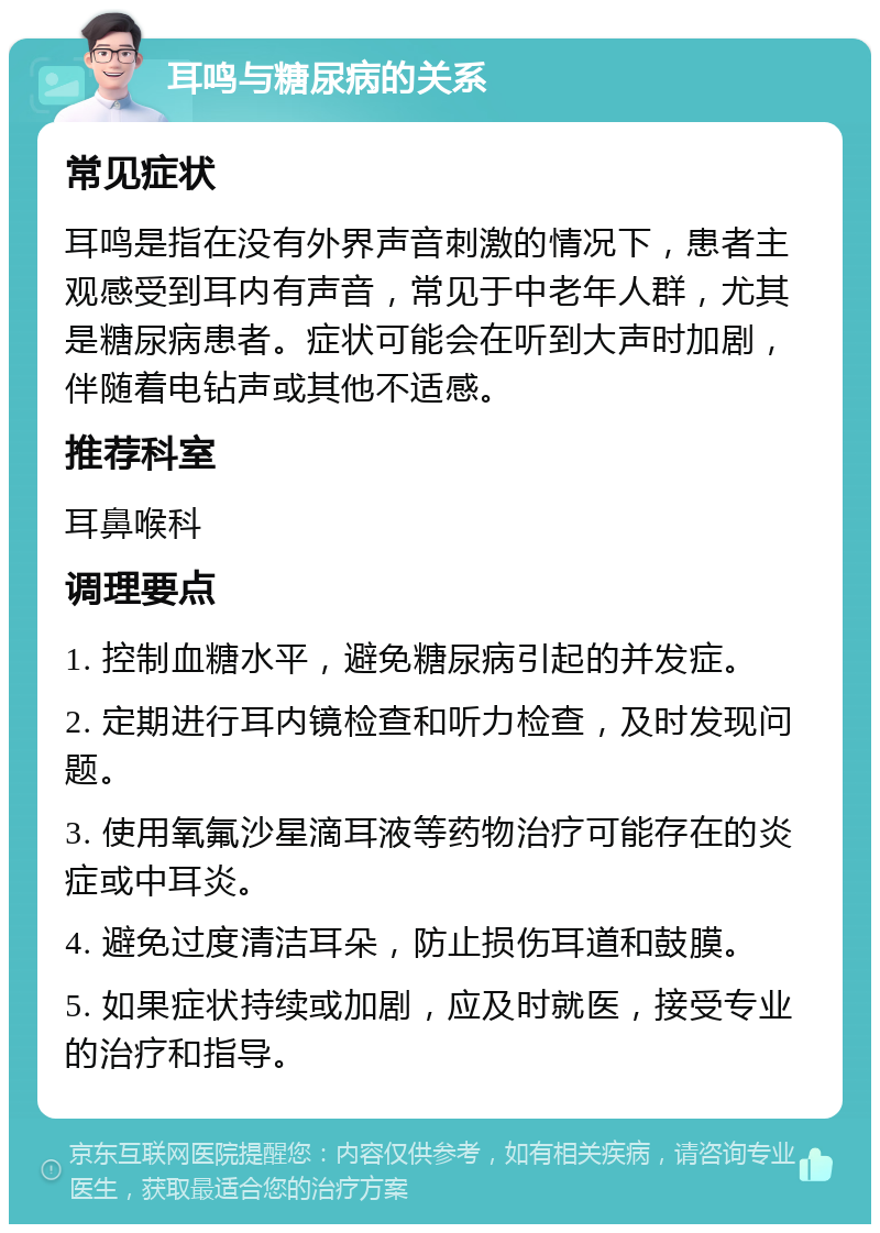 耳鸣与糖尿病的关系 常见症状 耳鸣是指在没有外界声音刺激的情况下，患者主观感受到耳内有声音，常见于中老年人群，尤其是糖尿病患者。症状可能会在听到大声时加剧，伴随着电钻声或其他不适感。 推荐科室 耳鼻喉科 调理要点 1. 控制血糖水平，避免糖尿病引起的并发症。 2. 定期进行耳内镜检查和听力检查，及时发现问题。 3. 使用氧氟沙星滴耳液等药物治疗可能存在的炎症或中耳炎。 4. 避免过度清洁耳朵，防止损伤耳道和鼓膜。 5. 如果症状持续或加剧，应及时就医，接受专业的治疗和指导。