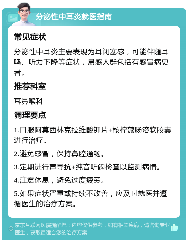 分泌性中耳炎就医指南 常见症状 分泌性中耳炎主要表现为耳闭塞感，可能伴随耳鸣、听力下降等症状，易感人群包括有感冒病史者。 推荐科室 耳鼻喉科 调理要点 1.口服阿莫西林克拉维酸钾片+桉柠蒎肠溶软胶囊进行治疗。 2.避免感冒，保持鼻腔通畅。 3.定期进行声导抗+纯音听阈检查以监测病情。 4.注意休息，避免过度疲劳。 5.如果症状严重或持续不改善，应及时就医并遵循医生的治疗方案。