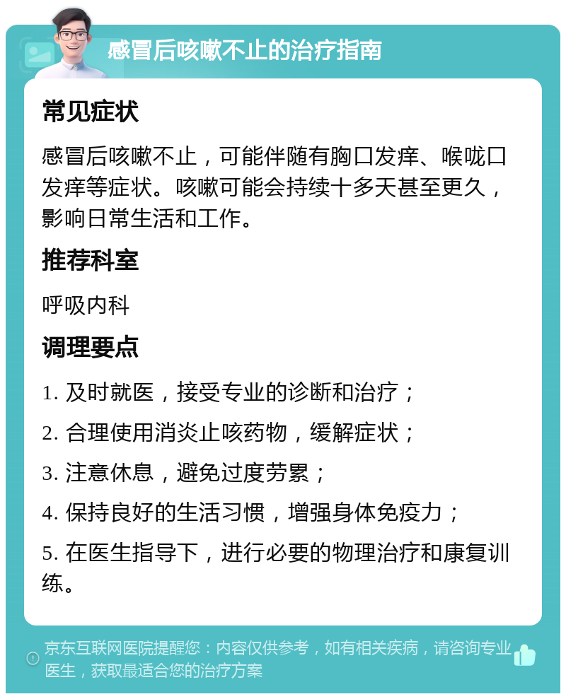 感冒后咳嗽不止的治疗指南 常见症状 感冒后咳嗽不止，可能伴随有胸口发痒、喉咙口发痒等症状。咳嗽可能会持续十多天甚至更久，影响日常生活和工作。 推荐科室 呼吸内科 调理要点 1. 及时就医，接受专业的诊断和治疗； 2. 合理使用消炎止咳药物，缓解症状； 3. 注意休息，避免过度劳累； 4. 保持良好的生活习惯，增强身体免疫力； 5. 在医生指导下，进行必要的物理治疗和康复训练。