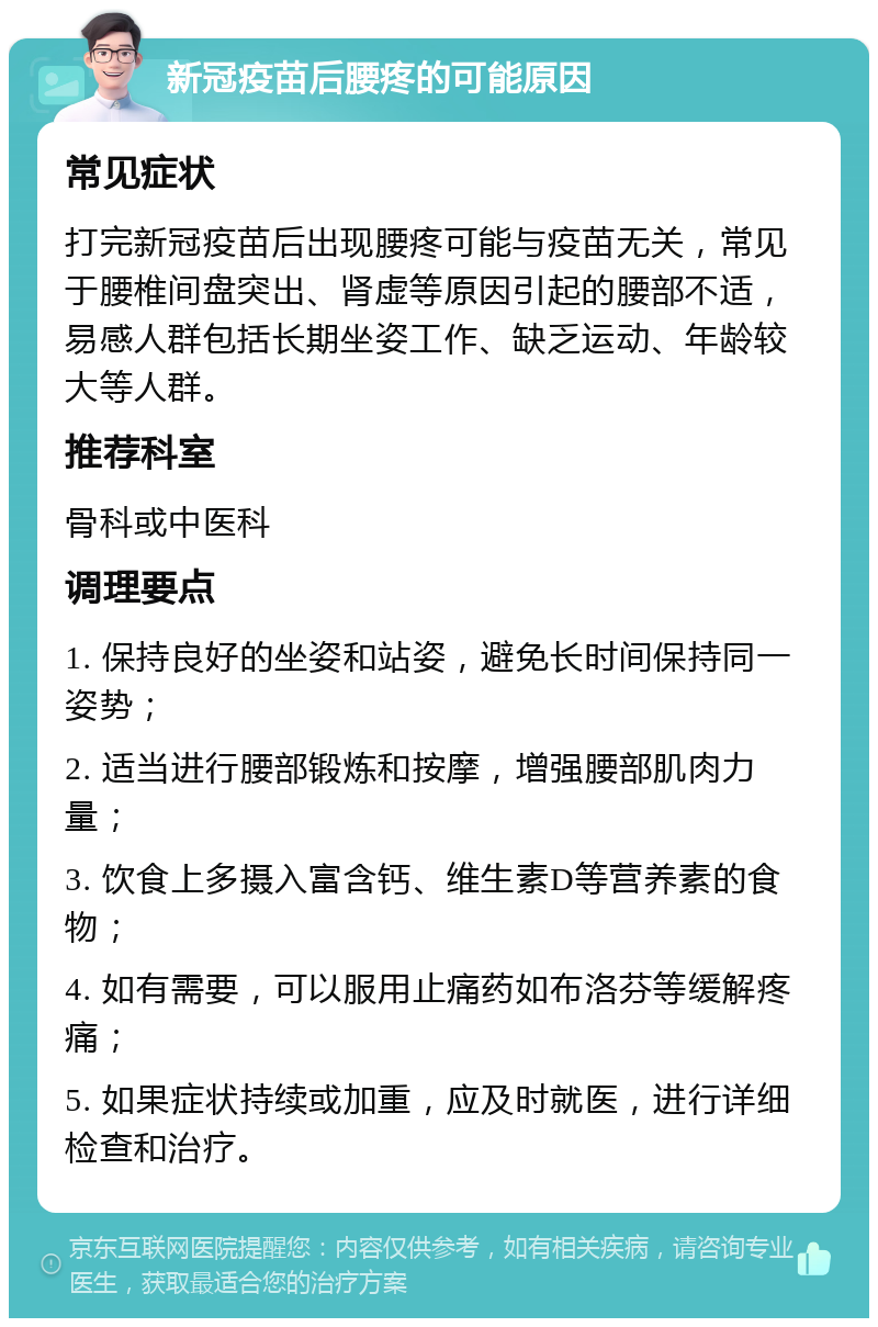 新冠疫苗后腰疼的可能原因 常见症状 打完新冠疫苗后出现腰疼可能与疫苗无关，常见于腰椎间盘突出、肾虚等原因引起的腰部不适，易感人群包括长期坐姿工作、缺乏运动、年龄较大等人群。 推荐科室 骨科或中医科 调理要点 1. 保持良好的坐姿和站姿，避免长时间保持同一姿势； 2. 适当进行腰部锻炼和按摩，增强腰部肌肉力量； 3. 饮食上多摄入富含钙、维生素D等营养素的食物； 4. 如有需要，可以服用止痛药如布洛芬等缓解疼痛； 5. 如果症状持续或加重，应及时就医，进行详细检查和治疗。