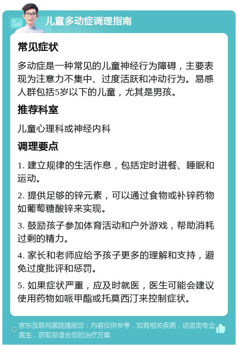 儿童多动症调理指南 常见症状 多动症是一种常见的儿童神经行为障碍，主要表现为注意力不集中、过度活跃和冲动行为。易感人群包括5岁以下的儿童，尤其是男孩。 推荐科室 儿童心理科或神经内科 调理要点 1. 建立规律的生活作息，包括定时进餐、睡眠和运动。 2. 提供足够的锌元素，可以通过食物或补锌药物如葡萄糖酸锌来实现。 3. 鼓励孩子参加体育活动和户外游戏，帮助消耗过剩的精力。 4. 家长和老师应给予孩子更多的理解和支持，避免过度批评和惩罚。 5. 如果症状严重，应及时就医，医生可能会建议使用药物如哌甲酯或托莫西汀来控制症状。