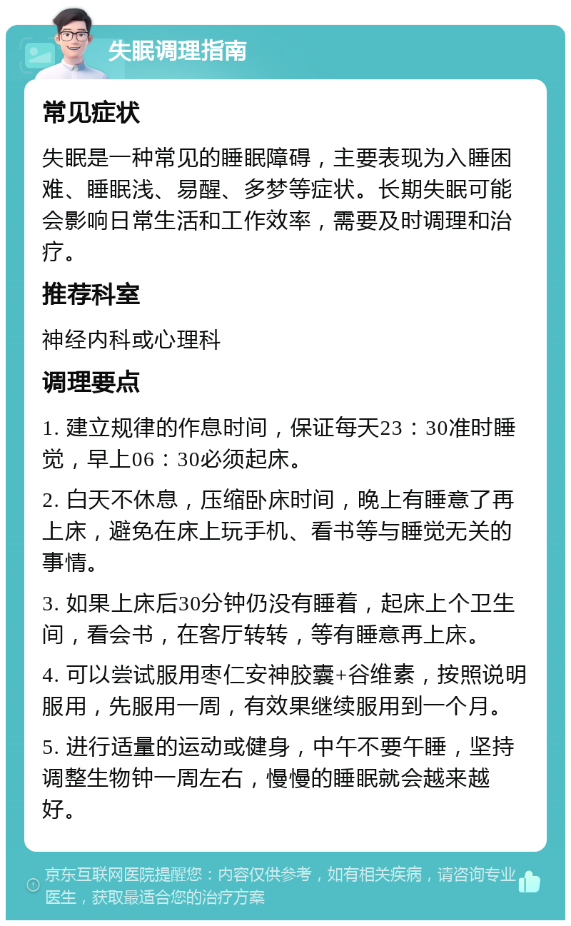 失眠调理指南 常见症状 失眠是一种常见的睡眠障碍，主要表现为入睡困难、睡眠浅、易醒、多梦等症状。长期失眠可能会影响日常生活和工作效率，需要及时调理和治疗。 推荐科室 神经内科或心理科 调理要点 1. 建立规律的作息时间，保证每天23：30准时睡觉，早上06：30必须起床。 2. 白天不休息，压缩卧床时间，晚上有睡意了再上床，避免在床上玩手机、看书等与睡觉无关的事情。 3. 如果上床后30分钟仍没有睡着，起床上个卫生间，看会书，在客厅转转，等有睡意再上床。 4. 可以尝试服用枣仁安神胶囊+谷维素，按照说明服用，先服用一周，有效果继续服用到一个月。 5. 进行适量的运动或健身，中午不要午睡，坚持调整生物钟一周左右，慢慢的睡眠就会越来越好。