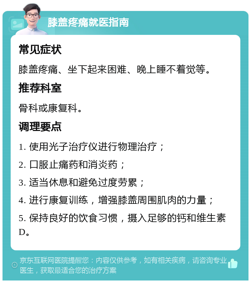 膝盖疼痛就医指南 常见症状 膝盖疼痛、坐下起来困难、晚上睡不着觉等。 推荐科室 骨科或康复科。 调理要点 1. 使用光子治疗仪进行物理治疗； 2. 口服止痛药和消炎药； 3. 适当休息和避免过度劳累； 4. 进行康复训练，增强膝盖周围肌肉的力量； 5. 保持良好的饮食习惯，摄入足够的钙和维生素D。