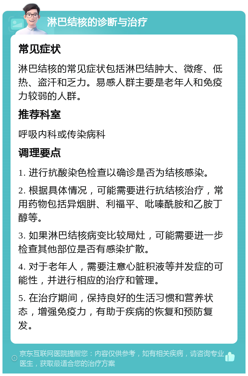 淋巴结核的诊断与治疗 常见症状 淋巴结核的常见症状包括淋巴结肿大、微疼、低热、盗汗和乏力。易感人群主要是老年人和免疫力较弱的人群。 推荐科室 呼吸内科或传染病科 调理要点 1. 进行抗酸染色检查以确诊是否为结核感染。 2. 根据具体情况，可能需要进行抗结核治疗，常用药物包括异烟肼、利福平、吡嗪酰胺和乙胺丁醇等。 3. 如果淋巴结核病变比较局灶，可能需要进一步检查其他部位是否有感染扩散。 4. 对于老年人，需要注意心脏积液等并发症的可能性，并进行相应的治疗和管理。 5. 在治疗期间，保持良好的生活习惯和营养状态，增强免疫力，有助于疾病的恢复和预防复发。