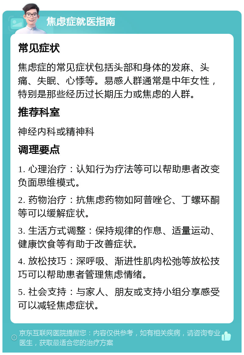 焦虑症就医指南 常见症状 焦虑症的常见症状包括头部和身体的发麻、头痛、失眠、心悸等。易感人群通常是中年女性，特别是那些经历过长期压力或焦虑的人群。 推荐科室 神经内科或精神科 调理要点 1. 心理治疗：认知行为疗法等可以帮助患者改变负面思维模式。 2. 药物治疗：抗焦虑药物如阿普唑仑、丁螺环酮等可以缓解症状。 3. 生活方式调整：保持规律的作息、适量运动、健康饮食等有助于改善症状。 4. 放松技巧：深呼吸、渐进性肌肉松弛等放松技巧可以帮助患者管理焦虑情绪。 5. 社会支持：与家人、朋友或支持小组分享感受可以减轻焦虑症状。