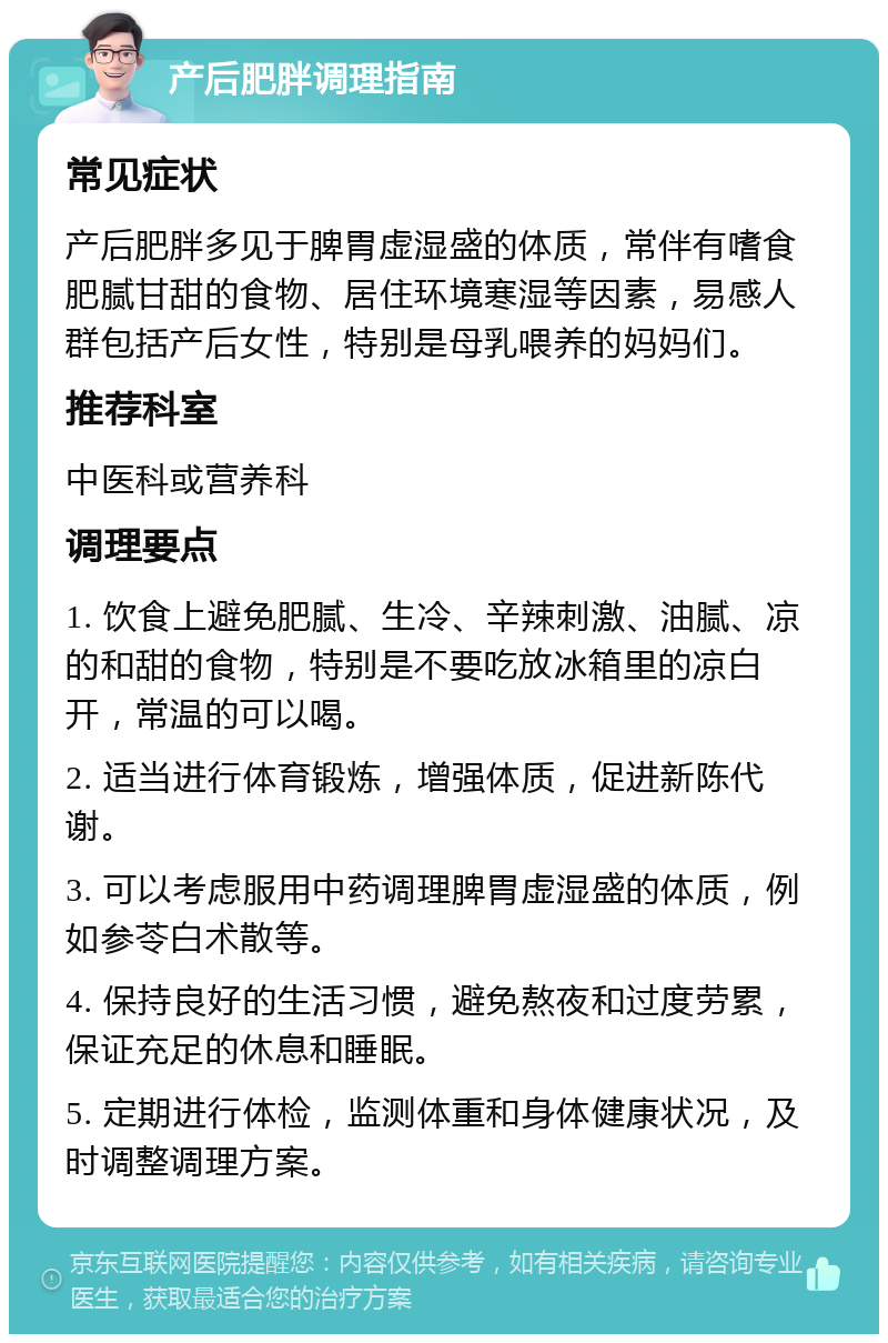 产后肥胖调理指南 常见症状 产后肥胖多见于脾胃虚湿盛的体质，常伴有嗜食肥腻甘甜的食物、居住环境寒湿等因素，易感人群包括产后女性，特别是母乳喂养的妈妈们。 推荐科室 中医科或营养科 调理要点 1. 饮食上避免肥腻、生冷、辛辣刺激、油腻、凉的和甜的食物，特别是不要吃放冰箱里的凉白开，常温的可以喝。 2. 适当进行体育锻炼，增强体质，促进新陈代谢。 3. 可以考虑服用中药调理脾胃虚湿盛的体质，例如参苓白术散等。 4. 保持良好的生活习惯，避免熬夜和过度劳累，保证充足的休息和睡眠。 5. 定期进行体检，监测体重和身体健康状况，及时调整调理方案。