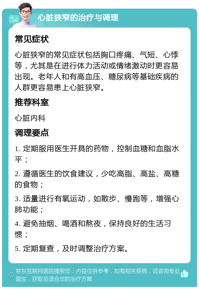 心脏狭窄的治疗与调理 常见症状 心脏狭窄的常见症状包括胸口疼痛、气短、心悸等，尤其是在进行体力活动或情绪激动时更容易出现。老年人和有高血压、糖尿病等基础疾病的人群更容易患上心脏狭窄。 推荐科室 心脏内科 调理要点 1. 定期服用医生开具的药物，控制血糖和血脂水平； 2. 遵循医生的饮食建议，少吃高脂、高盐、高糖的食物； 3. 适量进行有氧运动，如散步、慢跑等，增强心肺功能； 4. 避免抽烟、喝酒和熬夜，保持良好的生活习惯； 5. 定期复查，及时调整治疗方案。