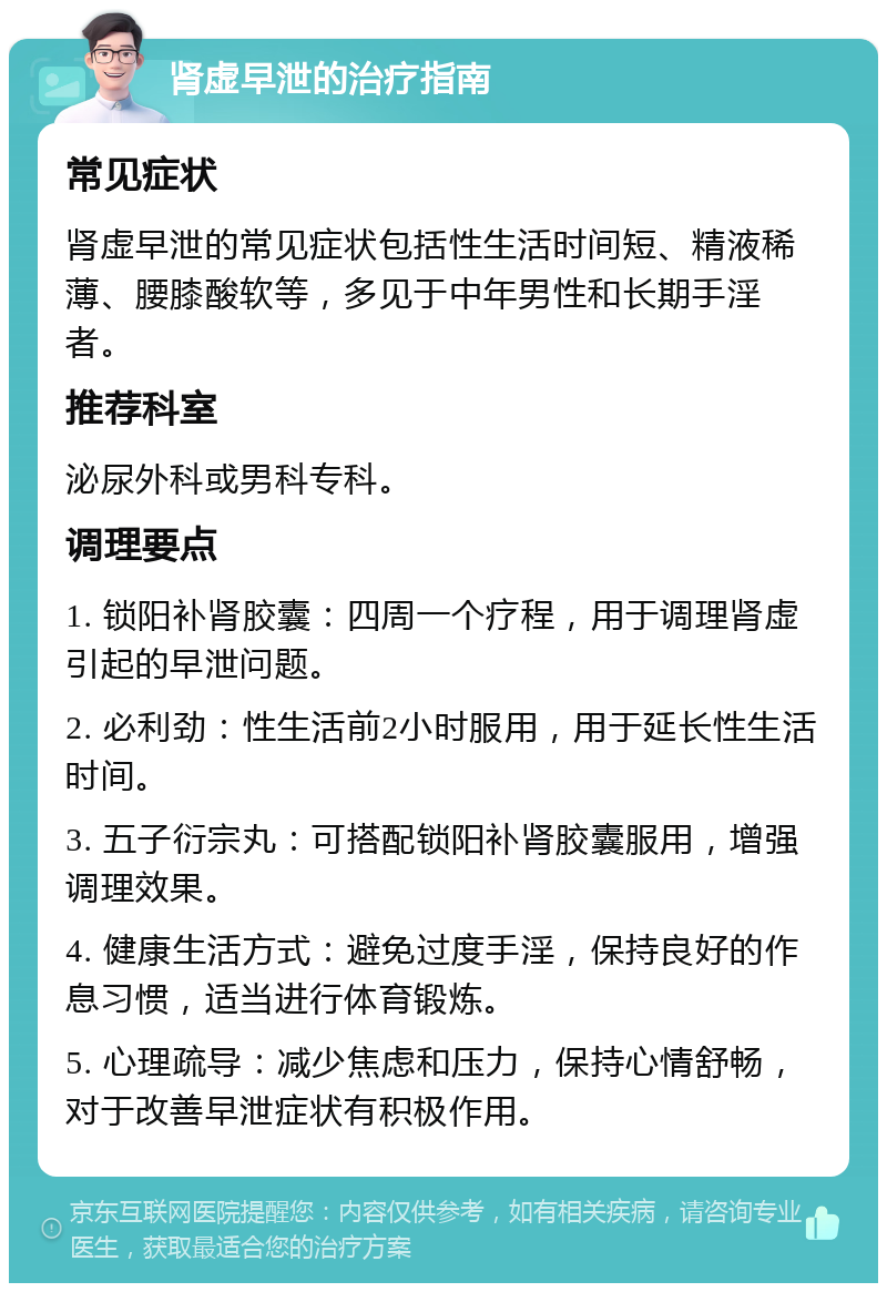 肾虚早泄的治疗指南 常见症状 肾虚早泄的常见症状包括性生活时间短、精液稀薄、腰膝酸软等，多见于中年男性和长期手淫者。 推荐科室 泌尿外科或男科专科。 调理要点 1. 锁阳补肾胶囊：四周一个疗程，用于调理肾虚引起的早泄问题。 2. 必利劲：性生活前2小时服用，用于延长性生活时间。 3. 五子衍宗丸：可搭配锁阳补肾胶囊服用，增强调理效果。 4. 健康生活方式：避免过度手淫，保持良好的作息习惯，适当进行体育锻炼。 5. 心理疏导：减少焦虑和压力，保持心情舒畅，对于改善早泄症状有积极作用。