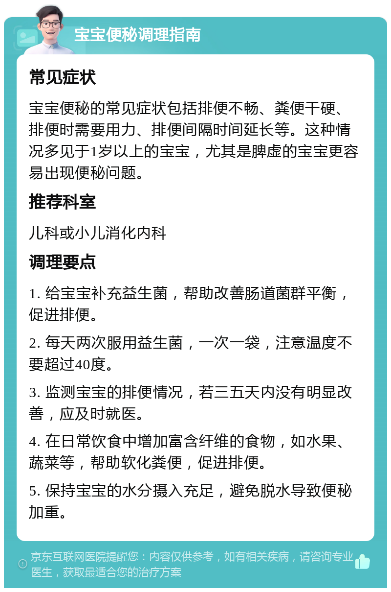 宝宝便秘调理指南 常见症状 宝宝便秘的常见症状包括排便不畅、粪便干硬、排便时需要用力、排便间隔时间延长等。这种情况多见于1岁以上的宝宝，尤其是脾虚的宝宝更容易出现便秘问题。 推荐科室 儿科或小儿消化内科 调理要点 1. 给宝宝补充益生菌，帮助改善肠道菌群平衡，促进排便。 2. 每天两次服用益生菌，一次一袋，注意温度不要超过40度。 3. 监测宝宝的排便情况，若三五天内没有明显改善，应及时就医。 4. 在日常饮食中增加富含纤维的食物，如水果、蔬菜等，帮助软化粪便，促进排便。 5. 保持宝宝的水分摄入充足，避免脱水导致便秘加重。