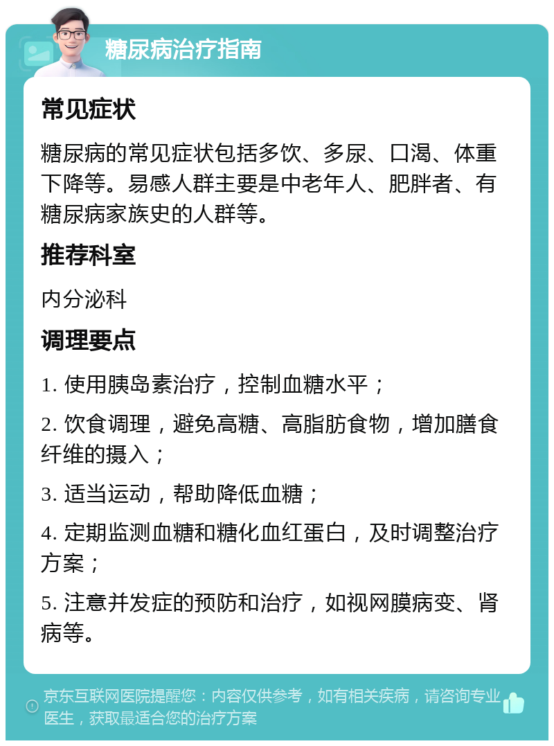 糖尿病治疗指南 常见症状 糖尿病的常见症状包括多饮、多尿、口渴、体重下降等。易感人群主要是中老年人、肥胖者、有糖尿病家族史的人群等。 推荐科室 内分泌科 调理要点 1. 使用胰岛素治疗，控制血糖水平； 2. 饮食调理，避免高糖、高脂肪食物，增加膳食纤维的摄入； 3. 适当运动，帮助降低血糖； 4. 定期监测血糖和糖化血红蛋白，及时调整治疗方案； 5. 注意并发症的预防和治疗，如视网膜病变、肾病等。