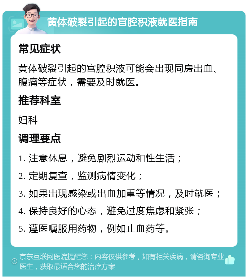 黄体破裂引起的宫腔积液就医指南 常见症状 黄体破裂引起的宫腔积液可能会出现同房出血、腹痛等症状，需要及时就医。 推荐科室 妇科 调理要点 1. 注意休息，避免剧烈运动和性生活； 2. 定期复查，监测病情变化； 3. 如果出现感染或出血加重等情况，及时就医； 4. 保持良好的心态，避免过度焦虑和紧张； 5. 遵医嘱服用药物，例如止血药等。