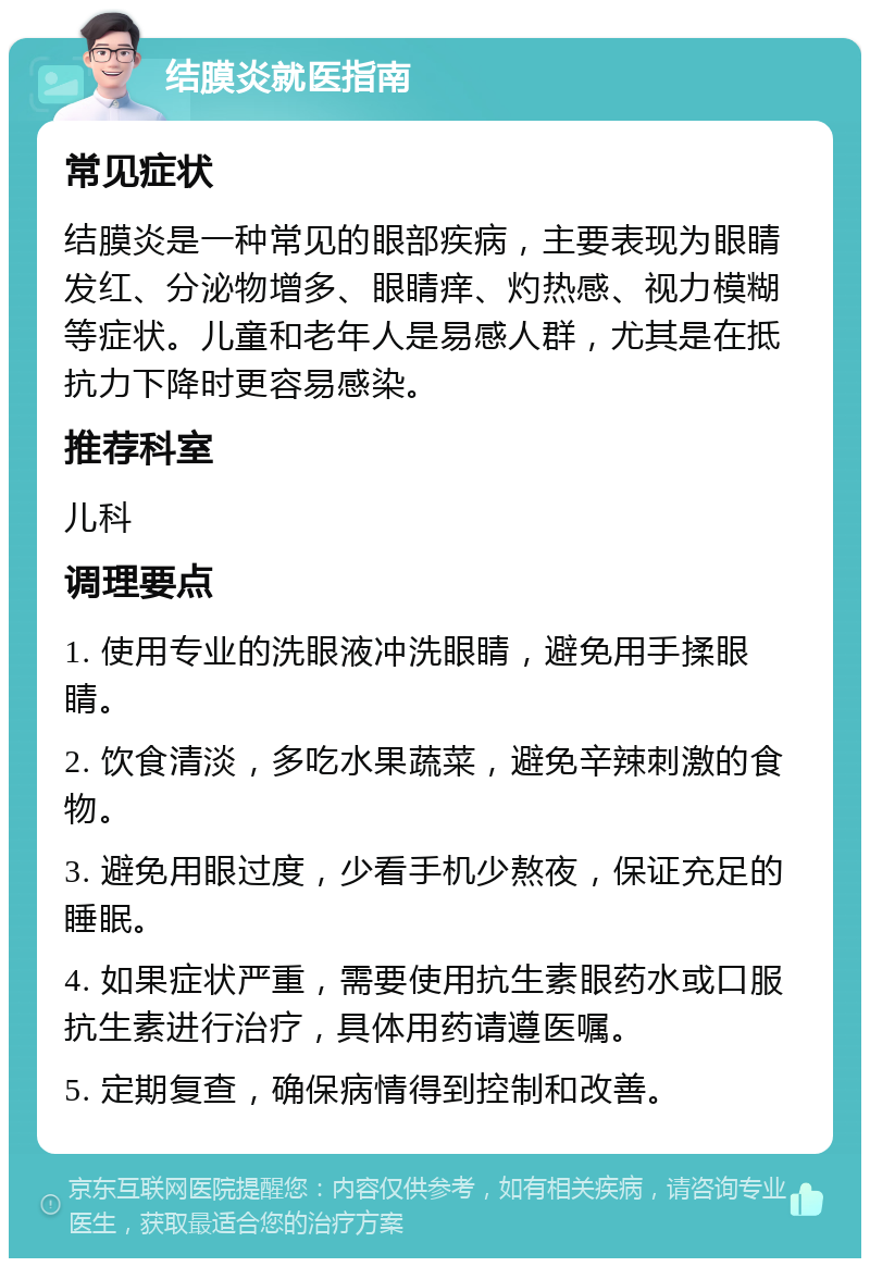 结膜炎就医指南 常见症状 结膜炎是一种常见的眼部疾病，主要表现为眼睛发红、分泌物增多、眼睛痒、灼热感、视力模糊等症状。儿童和老年人是易感人群，尤其是在抵抗力下降时更容易感染。 推荐科室 儿科 调理要点 1. 使用专业的洗眼液冲洗眼睛，避免用手揉眼睛。 2. 饮食清淡，多吃水果蔬菜，避免辛辣刺激的食物。 3. 避免用眼过度，少看手机少熬夜，保证充足的睡眠。 4. 如果症状严重，需要使用抗生素眼药水或口服抗生素进行治疗，具体用药请遵医嘱。 5. 定期复查，确保病情得到控制和改善。