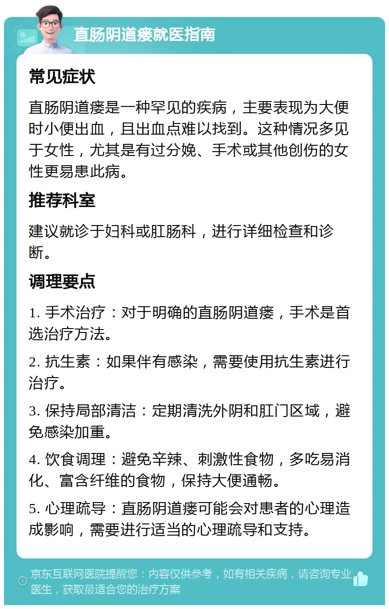 直肠阴道瘘就医指南 常见症状 直肠阴道瘘是一种罕见的疾病，主要表现为大便时小便出血，且出血点难以找到。这种情况多见于女性，尤其是有过分娩、手术或其他创伤的女性更易患此病。 推荐科室 建议就诊于妇科或肛肠科，进行详细检查和诊断。 调理要点 1. 手术治疗：对于明确的直肠阴道瘘，手术是首选治疗方法。 2. 抗生素：如果伴有感染，需要使用抗生素进行治疗。 3. 保持局部清洁：定期清洗外阴和肛门区域，避免感染加重。 4. 饮食调理：避免辛辣、刺激性食物，多吃易消化、富含纤维的食物，保持大便通畅。 5. 心理疏导：直肠阴道瘘可能会对患者的心理造成影响，需要进行适当的心理疏导和支持。