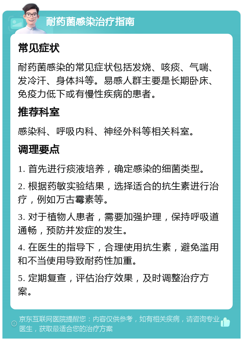 耐药菌感染治疗指南 常见症状 耐药菌感染的常见症状包括发烧、咳痰、气喘、发冷汗、身体抖等。易感人群主要是长期卧床、免疫力低下或有慢性疾病的患者。 推荐科室 感染科、呼吸内科、神经外科等相关科室。 调理要点 1. 首先进行痰液培养，确定感染的细菌类型。 2. 根据药敏实验结果，选择适合的抗生素进行治疗，例如万古霉素等。 3. 对于植物人患者，需要加强护理，保持呼吸道通畅，预防并发症的发生。 4. 在医生的指导下，合理使用抗生素，避免滥用和不当使用导致耐药性加重。 5. 定期复查，评估治疗效果，及时调整治疗方案。