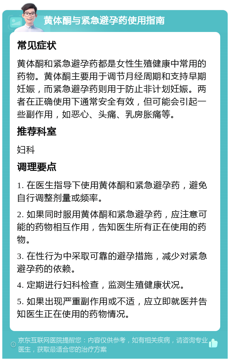 黄体酮与紧急避孕药使用指南 常见症状 黄体酮和紧急避孕药都是女性生殖健康中常用的药物。黄体酮主要用于调节月经周期和支持早期妊娠，而紧急避孕药则用于防止非计划妊娠。两者在正确使用下通常安全有效，但可能会引起一些副作用，如恶心、头痛、乳房胀痛等。 推荐科室 妇科 调理要点 1. 在医生指导下使用黄体酮和紧急避孕药，避免自行调整剂量或频率。 2. 如果同时服用黄体酮和紧急避孕药，应注意可能的药物相互作用，告知医生所有正在使用的药物。 3. 在性行为中采取可靠的避孕措施，减少对紧急避孕药的依赖。 4. 定期进行妇科检查，监测生殖健康状况。 5. 如果出现严重副作用或不适，应立即就医并告知医生正在使用的药物情况。