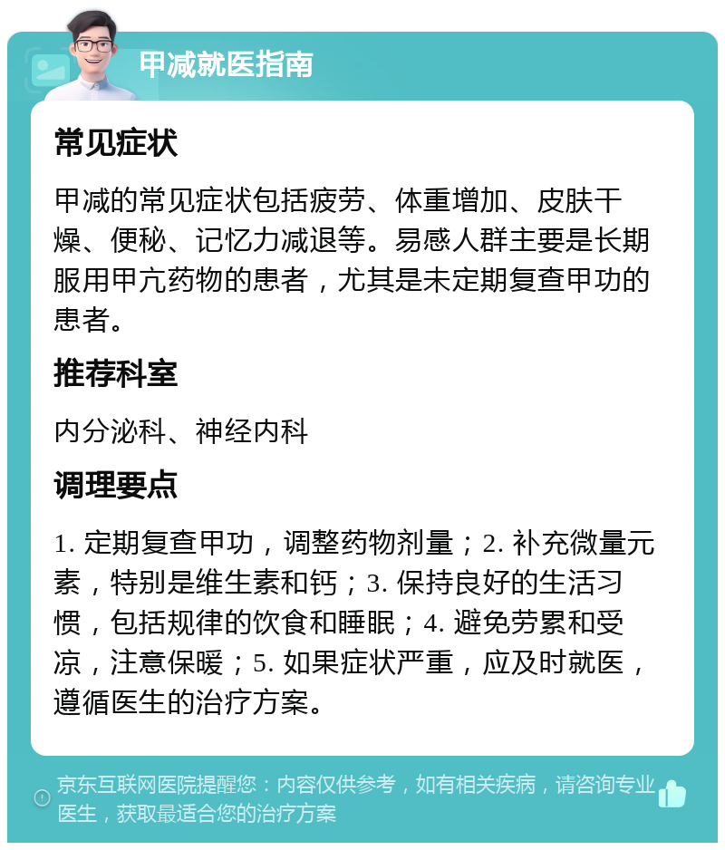 甲减就医指南 常见症状 甲减的常见症状包括疲劳、体重增加、皮肤干燥、便秘、记忆力减退等。易感人群主要是长期服用甲亢药物的患者，尤其是未定期复查甲功的患者。 推荐科室 内分泌科、神经内科 调理要点 1. 定期复查甲功，调整药物剂量；2. 补充微量元素，特别是维生素和钙；3. 保持良好的生活习惯，包括规律的饮食和睡眠；4. 避免劳累和受凉，注意保暖；5. 如果症状严重，应及时就医，遵循医生的治疗方案。