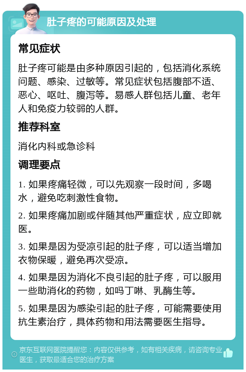 肚子疼的可能原因及处理 常见症状 肚子疼可能是由多种原因引起的，包括消化系统问题、感染、过敏等。常见症状包括腹部不适、恶心、呕吐、腹泻等。易感人群包括儿童、老年人和免疫力较弱的人群。 推荐科室 消化内科或急诊科 调理要点 1. 如果疼痛轻微，可以先观察一段时间，多喝水，避免吃刺激性食物。 2. 如果疼痛加剧或伴随其他严重症状，应立即就医。 3. 如果是因为受凉引起的肚子疼，可以适当增加衣物保暖，避免再次受凉。 4. 如果是因为消化不良引起的肚子疼，可以服用一些助消化的药物，如吗丁啉、乳酶生等。 5. 如果是因为感染引起的肚子疼，可能需要使用抗生素治疗，具体药物和用法需要医生指导。