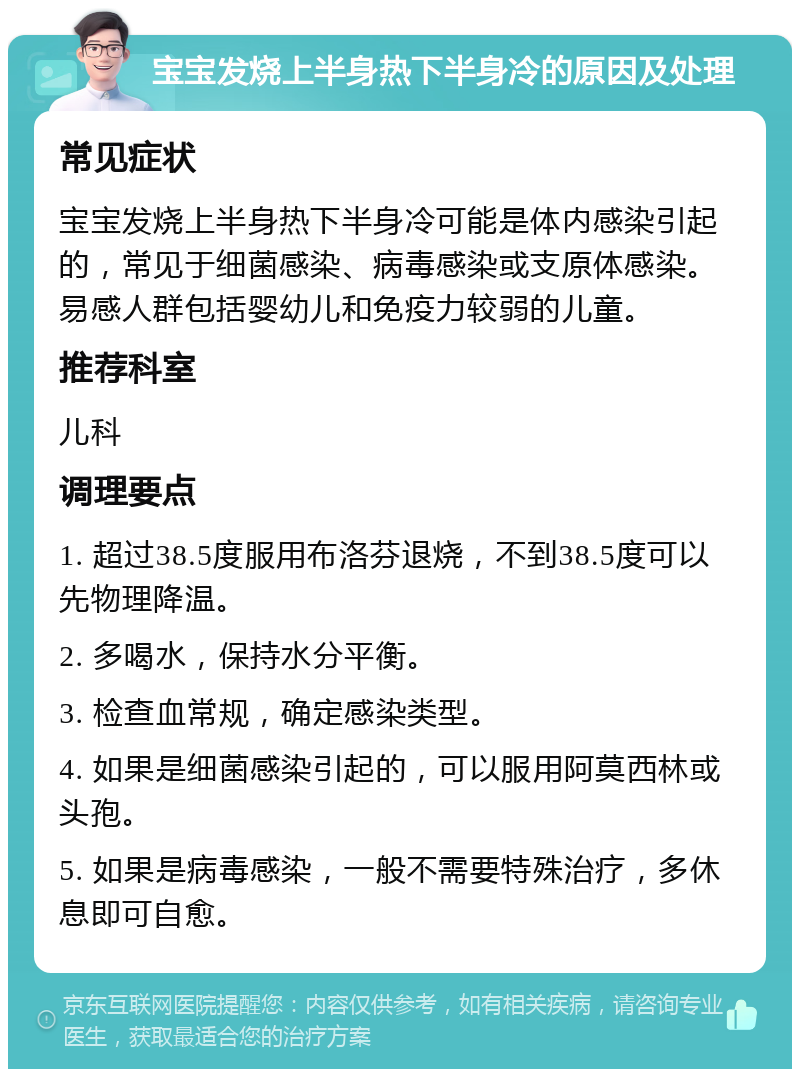 宝宝发烧上半身热下半身冷的原因及处理 常见症状 宝宝发烧上半身热下半身冷可能是体内感染引起的，常见于细菌感染、病毒感染或支原体感染。易感人群包括婴幼儿和免疫力较弱的儿童。 推荐科室 儿科 调理要点 1. 超过38.5度服用布洛芬退烧，不到38.5度可以先物理降温。 2. 多喝水，保持水分平衡。 3. 检查血常规，确定感染类型。 4. 如果是细菌感染引起的，可以服用阿莫西林或头孢。 5. 如果是病毒感染，一般不需要特殊治疗，多休息即可自愈。