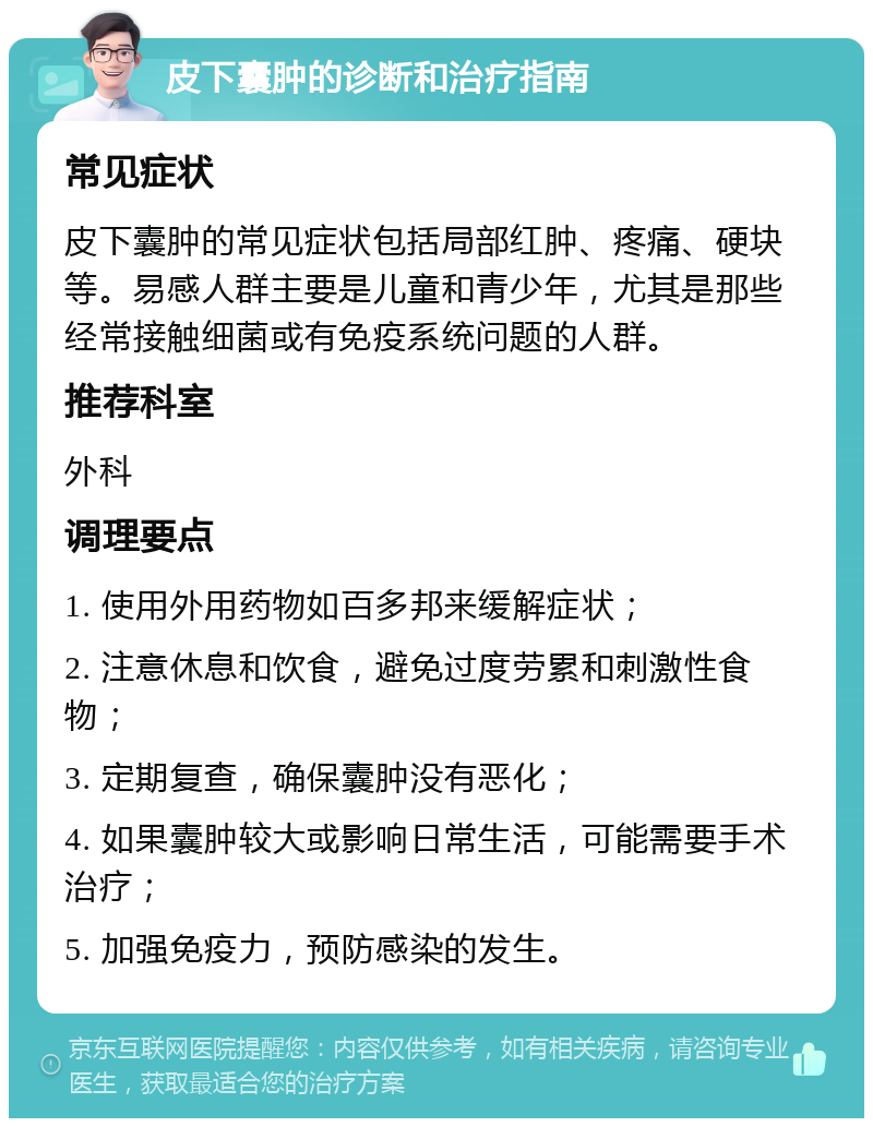 皮下囊肿的诊断和治疗指南 常见症状 皮下囊肿的常见症状包括局部红肿、疼痛、硬块等。易感人群主要是儿童和青少年，尤其是那些经常接触细菌或有免疫系统问题的人群。 推荐科室 外科 调理要点 1. 使用外用药物如百多邦来缓解症状； 2. 注意休息和饮食，避免过度劳累和刺激性食物； 3. 定期复查，确保囊肿没有恶化； 4. 如果囊肿较大或影响日常生活，可能需要手术治疗； 5. 加强免疫力，预防感染的发生。