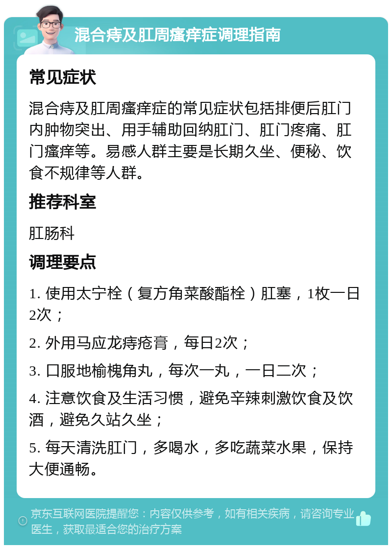 混合痔及肛周瘙痒症调理指南 常见症状 混合痔及肛周瘙痒症的常见症状包括排便后肛门内肿物突出、用手辅助回纳肛门、肛门疼痛、肛门瘙痒等。易感人群主要是长期久坐、便秘、饮食不规律等人群。 推荐科室 肛肠科 调理要点 1. 使用太宁栓（复方角菜酸酯栓）肛塞，1枚一日2次； 2. 外用马应龙痔疮膏，每日2次； 3. 口服地榆槐角丸，每次一丸，一日二次； 4. 注意饮食及生活习惯，避免辛辣刺激饮食及饮酒，避免久站久坐； 5. 每天清洗肛门，多喝水，多吃蔬菜水果，保持大便通畅。