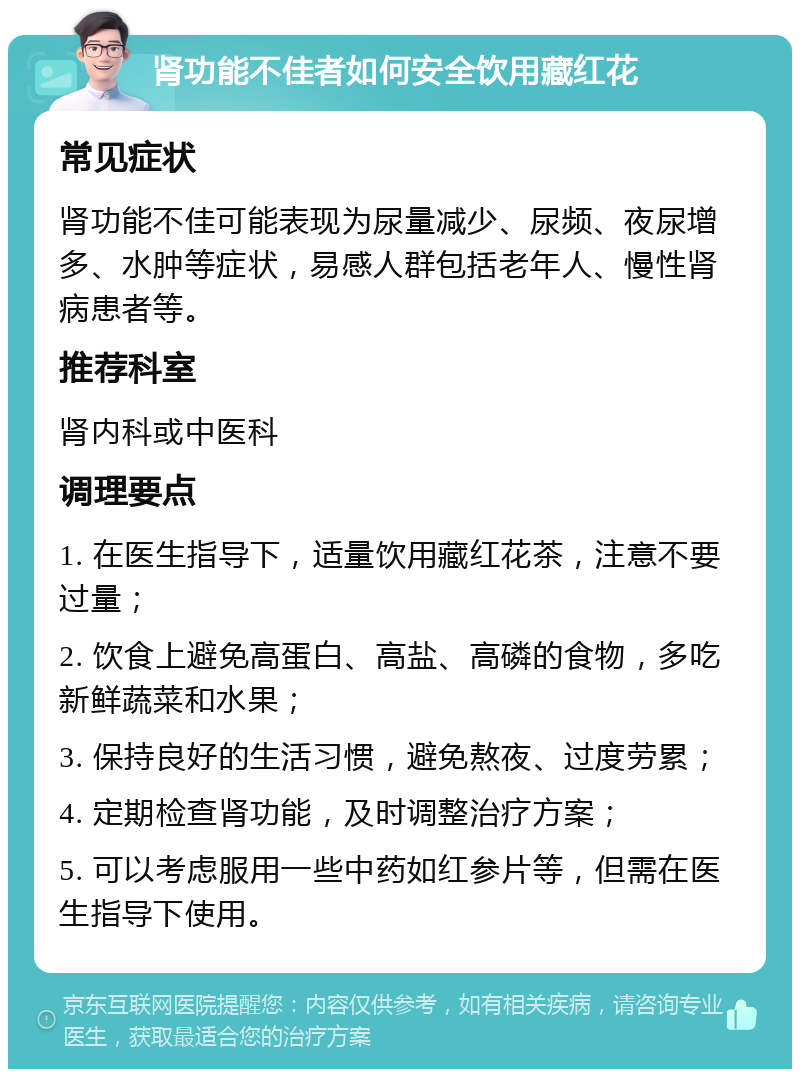 肾功能不佳者如何安全饮用藏红花 常见症状 肾功能不佳可能表现为尿量减少、尿频、夜尿增多、水肿等症状，易感人群包括老年人、慢性肾病患者等。 推荐科室 肾内科或中医科 调理要点 1. 在医生指导下，适量饮用藏红花茶，注意不要过量； 2. 饮食上避免高蛋白、高盐、高磷的食物，多吃新鲜蔬菜和水果； 3. 保持良好的生活习惯，避免熬夜、过度劳累； 4. 定期检查肾功能，及时调整治疗方案； 5. 可以考虑服用一些中药如红参片等，但需在医生指导下使用。