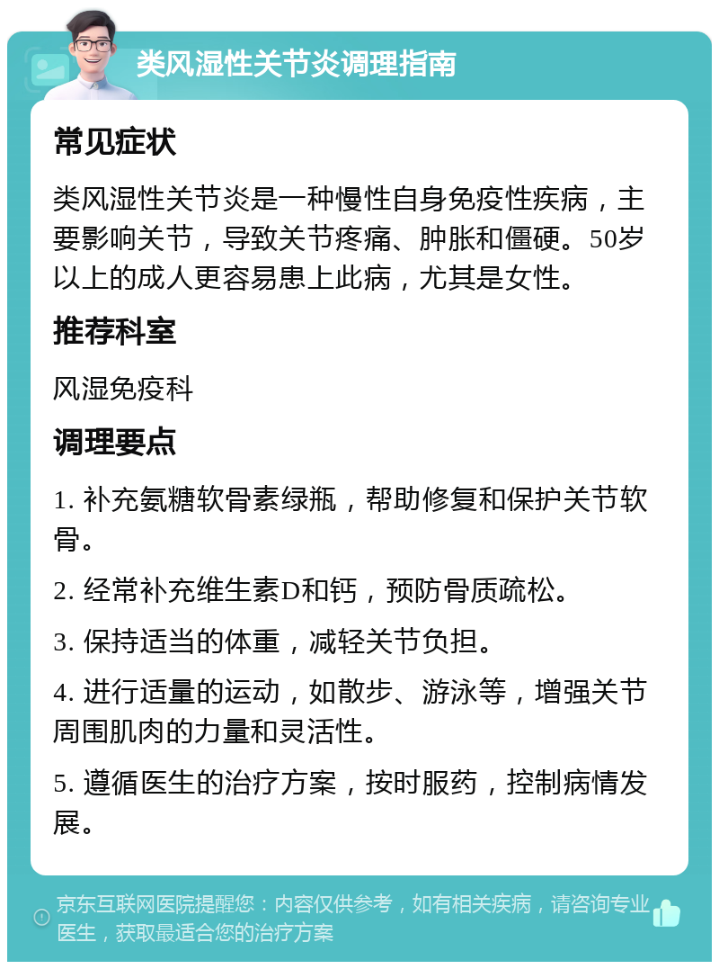 类风湿性关节炎调理指南 常见症状 类风湿性关节炎是一种慢性自身免疫性疾病，主要影响关节，导致关节疼痛、肿胀和僵硬。50岁以上的成人更容易患上此病，尤其是女性。 推荐科室 风湿免疫科 调理要点 1. 补充氨糖软骨素绿瓶，帮助修复和保护关节软骨。 2. 经常补充维生素D和钙，预防骨质疏松。 3. 保持适当的体重，减轻关节负担。 4. 进行适量的运动，如散步、游泳等，增强关节周围肌肉的力量和灵活性。 5. 遵循医生的治疗方案，按时服药，控制病情发展。