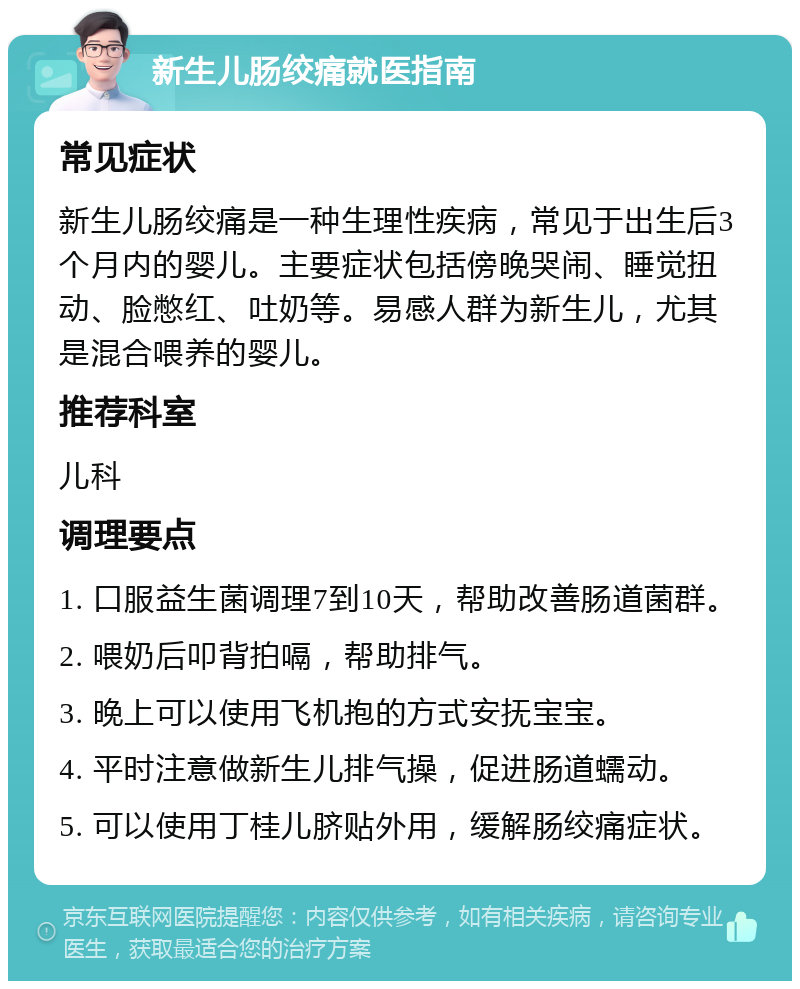 新生儿肠绞痛就医指南 常见症状 新生儿肠绞痛是一种生理性疾病，常见于出生后3个月内的婴儿。主要症状包括傍晚哭闹、睡觉扭动、脸憋红、吐奶等。易感人群为新生儿，尤其是混合喂养的婴儿。 推荐科室 儿科 调理要点 1. 口服益生菌调理7到10天，帮助改善肠道菌群。 2. 喂奶后叩背拍嗝，帮助排气。 3. 晚上可以使用飞机抱的方式安抚宝宝。 4. 平时注意做新生儿排气操，促进肠道蠕动。 5. 可以使用丁桂儿脐贴外用，缓解肠绞痛症状。