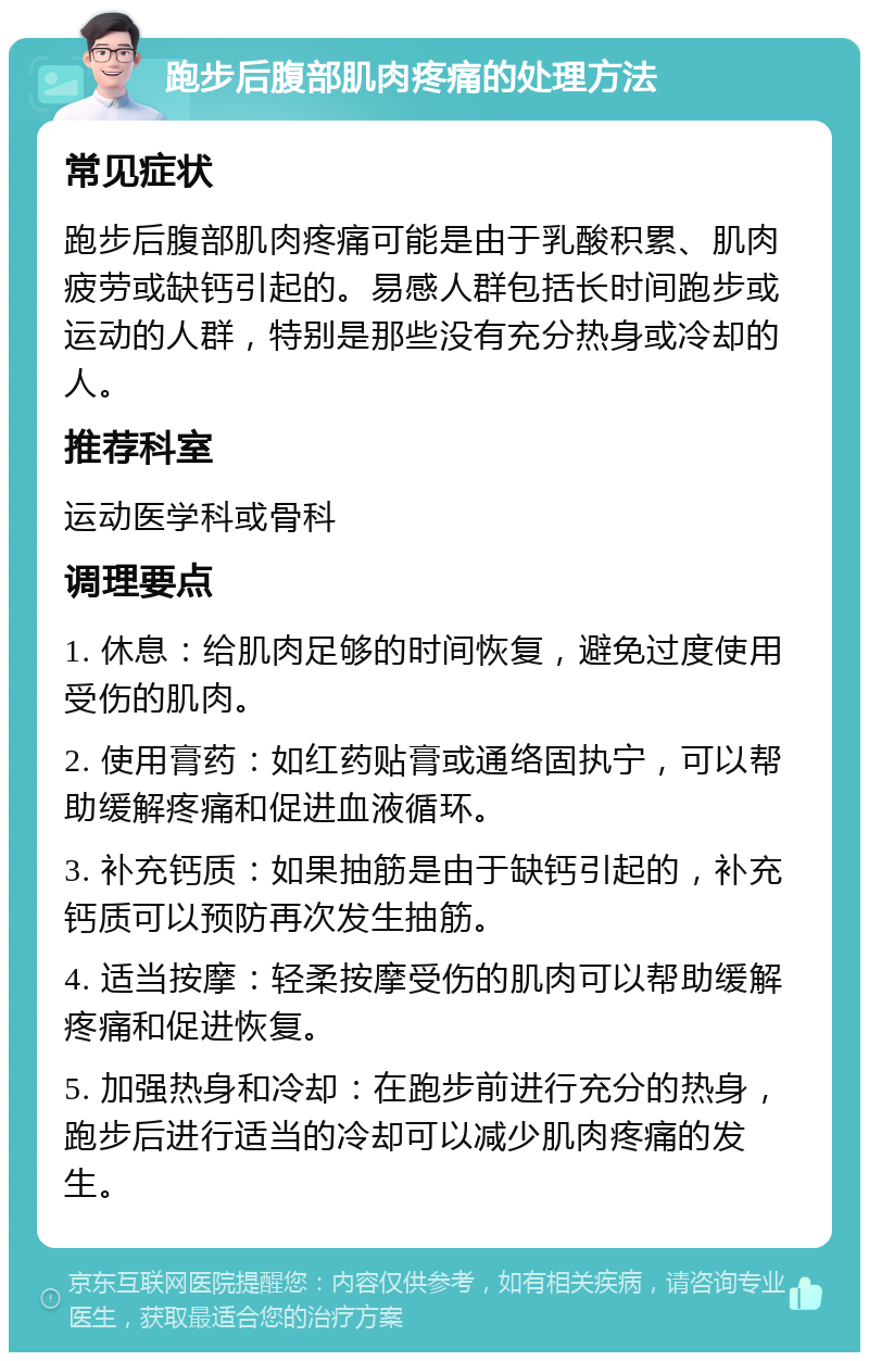 跑步后腹部肌肉疼痛的处理方法 常见症状 跑步后腹部肌肉疼痛可能是由于乳酸积累、肌肉疲劳或缺钙引起的。易感人群包括长时间跑步或运动的人群，特别是那些没有充分热身或冷却的人。 推荐科室 运动医学科或骨科 调理要点 1. 休息：给肌肉足够的时间恢复，避免过度使用受伤的肌肉。 2. 使用膏药：如红药贴膏或通络固执宁，可以帮助缓解疼痛和促进血液循环。 3. 补充钙质：如果抽筋是由于缺钙引起的，补充钙质可以预防再次发生抽筋。 4. 适当按摩：轻柔按摩受伤的肌肉可以帮助缓解疼痛和促进恢复。 5. 加强热身和冷却：在跑步前进行充分的热身，跑步后进行适当的冷却可以减少肌肉疼痛的发生。