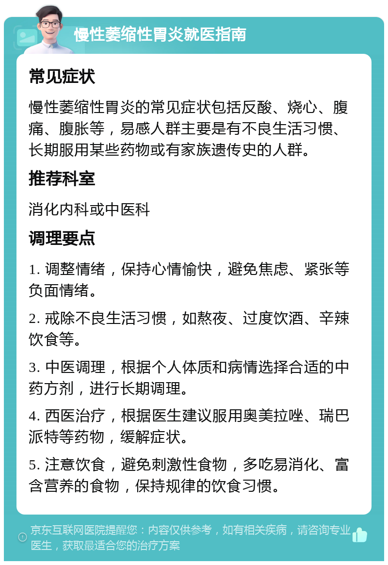 慢性萎缩性胃炎就医指南 常见症状 慢性萎缩性胃炎的常见症状包括反酸、烧心、腹痛、腹胀等，易感人群主要是有不良生活习惯、长期服用某些药物或有家族遗传史的人群。 推荐科室 消化内科或中医科 调理要点 1. 调整情绪，保持心情愉快，避免焦虑、紧张等负面情绪。 2. 戒除不良生活习惯，如熬夜、过度饮酒、辛辣饮食等。 3. 中医调理，根据个人体质和病情选择合适的中药方剂，进行长期调理。 4. 西医治疗，根据医生建议服用奥美拉唑、瑞巴派特等药物，缓解症状。 5. 注意饮食，避免刺激性食物，多吃易消化、富含营养的食物，保持规律的饮食习惯。