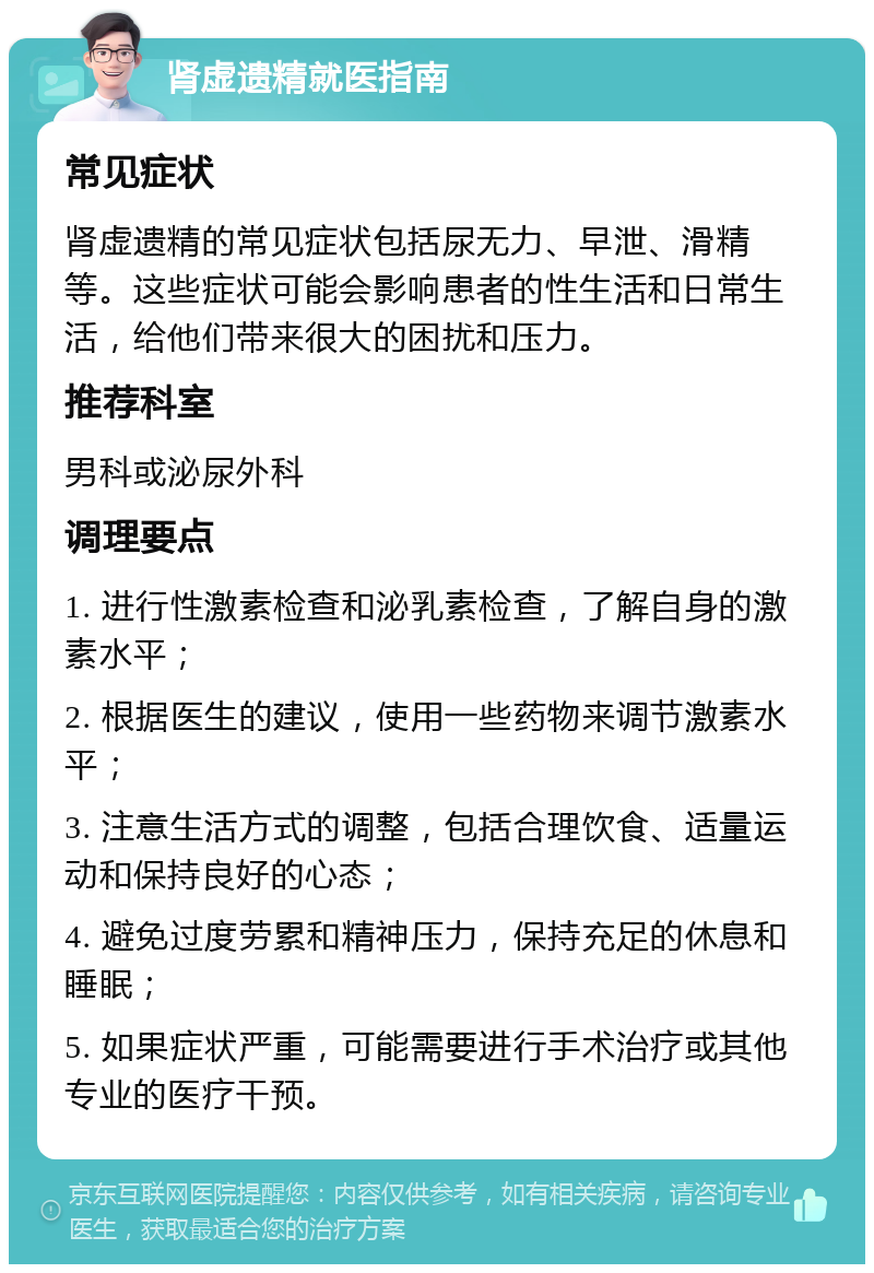 肾虚遗精就医指南 常见症状 肾虚遗精的常见症状包括尿无力、早泄、滑精等。这些症状可能会影响患者的性生活和日常生活，给他们带来很大的困扰和压力。 推荐科室 男科或泌尿外科 调理要点 1. 进行性激素检查和泌乳素检查，了解自身的激素水平； 2. 根据医生的建议，使用一些药物来调节激素水平； 3. 注意生活方式的调整，包括合理饮食、适量运动和保持良好的心态； 4. 避免过度劳累和精神压力，保持充足的休息和睡眠； 5. 如果症状严重，可能需要进行手术治疗或其他专业的医疗干预。