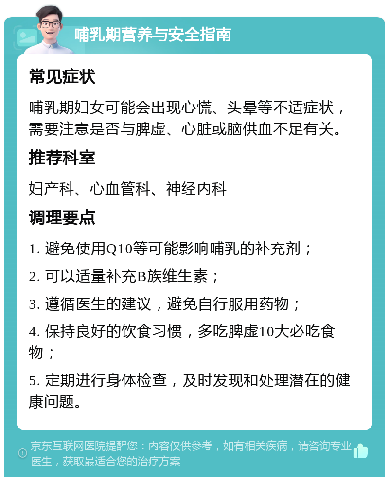 哺乳期营养与安全指南 常见症状 哺乳期妇女可能会出现心慌、头晕等不适症状，需要注意是否与脾虚、心脏或脑供血不足有关。 推荐科室 妇产科、心血管科、神经内科 调理要点 1. 避免使用Q10等可能影响哺乳的补充剂； 2. 可以适量补充B族维生素； 3. 遵循医生的建议，避免自行服用药物； 4. 保持良好的饮食习惯，多吃脾虚10大必吃食物； 5. 定期进行身体检查，及时发现和处理潜在的健康问题。