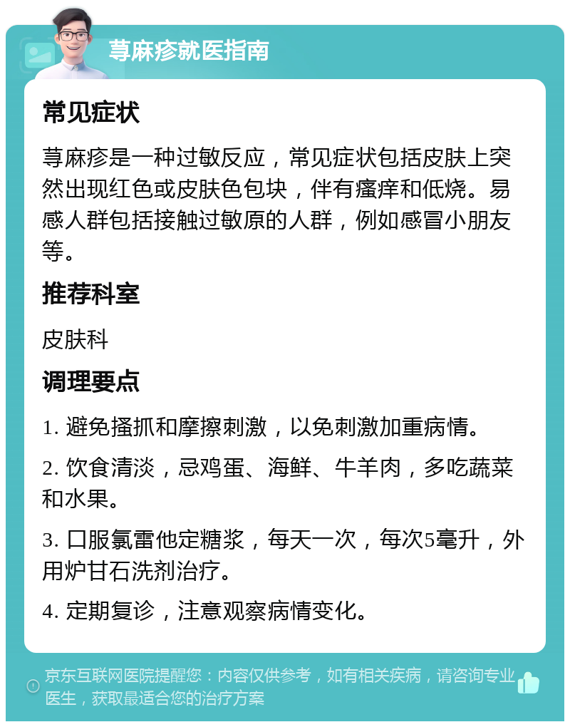 荨麻疹就医指南 常见症状 荨麻疹是一种过敏反应，常见症状包括皮肤上突然出现红色或皮肤色包块，伴有瘙痒和低烧。易感人群包括接触过敏原的人群，例如感冒小朋友等。 推荐科室 皮肤科 调理要点 1. 避免搔抓和摩擦刺激，以免刺激加重病情。 2. 饮食清淡，忌鸡蛋、海鲜、牛羊肉，多吃蔬菜和水果。 3. 口服氯雷他定糖浆，每天一次，每次5毫升，外用炉甘石洗剂治疗。 4. 定期复诊，注意观察病情变化。