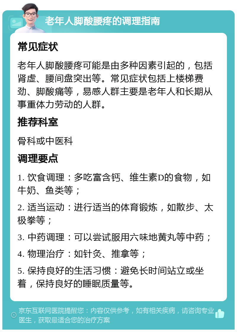 老年人脚酸腰疼的调理指南 常见症状 老年人脚酸腰疼可能是由多种因素引起的，包括肾虚、腰间盘突出等。常见症状包括上楼梯费劲、脚酸痛等，易感人群主要是老年人和长期从事重体力劳动的人群。 推荐科室 骨科或中医科 调理要点 1. 饮食调理：多吃富含钙、维生素D的食物，如牛奶、鱼类等； 2. 适当运动：进行适当的体育锻炼，如散步、太极拳等； 3. 中药调理：可以尝试服用六味地黄丸等中药； 4. 物理治疗：如针灸、推拿等； 5. 保持良好的生活习惯：避免长时间站立或坐着，保持良好的睡眠质量等。