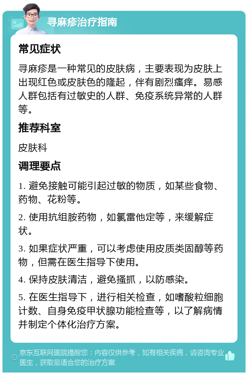 寻麻疹治疗指南 常见症状 寻麻疹是一种常见的皮肤病，主要表现为皮肤上出现红色或皮肤色的隆起，伴有剧烈瘙痒。易感人群包括有过敏史的人群、免疫系统异常的人群等。 推荐科室 皮肤科 调理要点 1. 避免接触可能引起过敏的物质，如某些食物、药物、花粉等。 2. 使用抗组胺药物，如氯雷他定等，来缓解症状。 3. 如果症状严重，可以考虑使用皮质类固醇等药物，但需在医生指导下使用。 4. 保持皮肤清洁，避免搔抓，以防感染。 5. 在医生指导下，进行相关检查，如嗜酸粒细胞计数、自身免疫甲状腺功能检查等，以了解病情并制定个体化治疗方案。