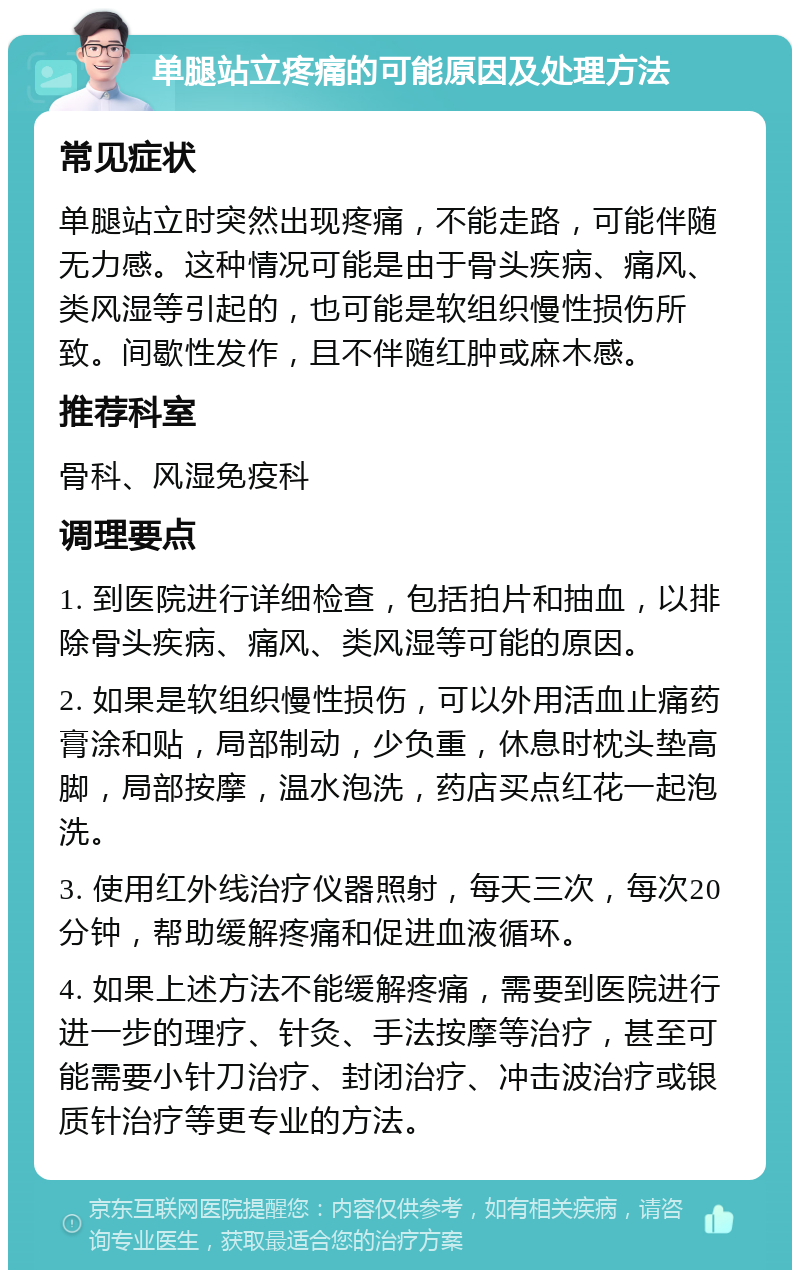 单腿站立疼痛的可能原因及处理方法 常见症状 单腿站立时突然出现疼痛，不能走路，可能伴随无力感。这种情况可能是由于骨头疾病、痛风、类风湿等引起的，也可能是软组织慢性损伤所致。间歇性发作，且不伴随红肿或麻木感。 推荐科室 骨科、风湿免疫科 调理要点 1. 到医院进行详细检查，包括拍片和抽血，以排除骨头疾病、痛风、类风湿等可能的原因。 2. 如果是软组织慢性损伤，可以外用活血止痛药膏涂和贴，局部制动，少负重，休息时枕头垫高脚，局部按摩，温水泡洗，药店买点红花一起泡洗。 3. 使用红外线治疗仪器照射，每天三次，每次20分钟，帮助缓解疼痛和促进血液循环。 4. 如果上述方法不能缓解疼痛，需要到医院进行进一步的理疗、针灸、手法按摩等治疗，甚至可能需要小针刀治疗、封闭治疗、冲击波治疗或银质针治疗等更专业的方法。