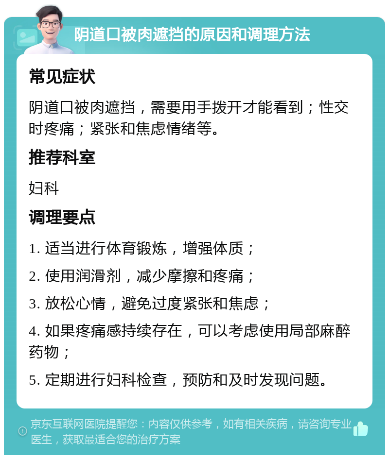 阴道口被肉遮挡的原因和调理方法 常见症状 阴道口被肉遮挡，需要用手拨开才能看到；性交时疼痛；紧张和焦虑情绪等。 推荐科室 妇科 调理要点 1. 适当进行体育锻炼，增强体质； 2. 使用润滑剂，减少摩擦和疼痛； 3. 放松心情，避免过度紧张和焦虑； 4. 如果疼痛感持续存在，可以考虑使用局部麻醉药物； 5. 定期进行妇科检查，预防和及时发现问题。