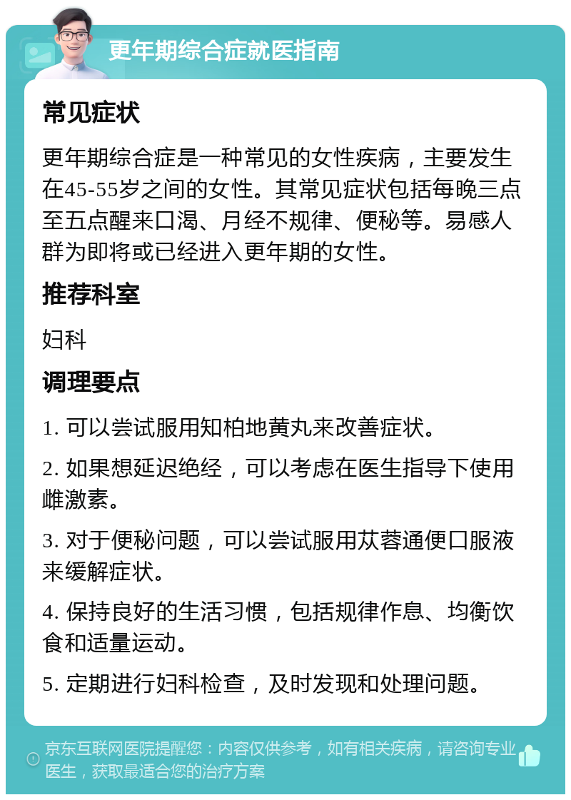 更年期综合症就医指南 常见症状 更年期综合症是一种常见的女性疾病，主要发生在45-55岁之间的女性。其常见症状包括每晚三点至五点醒来口渴、月经不规律、便秘等。易感人群为即将或已经进入更年期的女性。 推荐科室 妇科 调理要点 1. 可以尝试服用知柏地黄丸来改善症状。 2. 如果想延迟绝经，可以考虑在医生指导下使用雌激素。 3. 对于便秘问题，可以尝试服用苁蓉通便口服液来缓解症状。 4. 保持良好的生活习惯，包括规律作息、均衡饮食和适量运动。 5. 定期进行妇科检查，及时发现和处理问题。