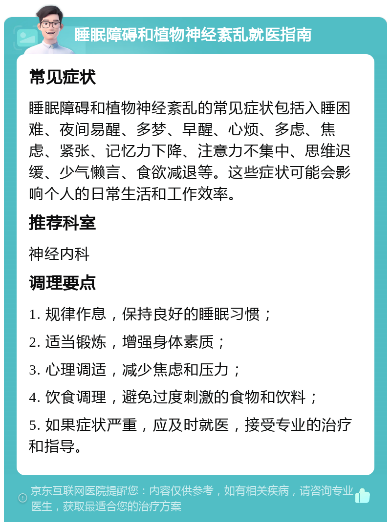 睡眠障碍和植物神经紊乱就医指南 常见症状 睡眠障碍和植物神经紊乱的常见症状包括入睡困难、夜间易醒、多梦、早醒、心烦、多虑、焦虑、紧张、记忆力下降、注意力不集中、思维迟缓、少气懒言、食欲减退等。这些症状可能会影响个人的日常生活和工作效率。 推荐科室 神经内科 调理要点 1. 规律作息，保持良好的睡眠习惯； 2. 适当锻炼，增强身体素质； 3. 心理调适，减少焦虑和压力； 4. 饮食调理，避免过度刺激的食物和饮料； 5. 如果症状严重，应及时就医，接受专业的治疗和指导。